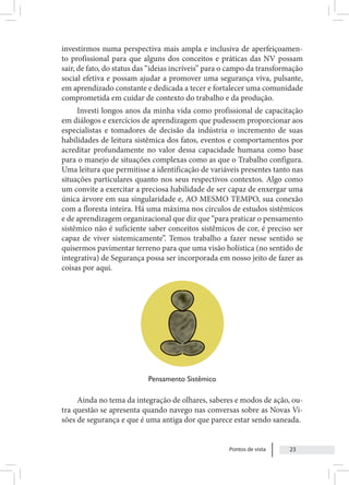 Pontos de vista 23
investirmos numa perspectiva mais ampla e inclusiva de aperfeiçoamen-
to profissional para que alguns dos conceitos e práticas das NV possam
sair, de fato, do status das “ideias incríveis” para o campo da transformação
social efetiva e possam ajudar a promover uma segurança viva, pulsante,
em aprendizado constante e dedicada a tecer e fortalecer uma comunidade
comprometida em cuidar de contexto do trabalho e da produção.
Investi longos anos da minha vida como profissional de capacitação
em diálogos e exercícios de aprendizagem que pudessem proporcionar aos
especialistas e tomadores de decisão da indústria o incremento de suas
habilidades de leitura sistêmica dos fatos, eventos e comportamentos por
acreditar profundamente no valor dessa capacidade humana como base
para o manejo de situações complexas como as que o Trabalho configura.
Uma leitura que permitisse a identificação de variáveis presentes tanto nas
situações particulares quanto nos seus respectivos contextos. Algo como
um convite a exercitar a preciosa habilidade de ser capaz de enxergar uma
única árvore em sua singularidade e, AO MESMO TEMPO, sua conexão
com a floresta inteira. Há uma máxima nos círculos de estudos sistêmicos
e de aprendizagem organizacional que diz que “para praticar o pensamento
sistêmico não é suficiente saber conceitos sistêmicos de cor, é preciso ser
capaz de viver sistemicamente”. Temos trabalho a fazer nesse sentido se
quisermos pavimentar terreno para que uma visão holística (no sentido de
integrativa) de Segurança possa ser incorporada em nosso jeito de fazer as
coisas por aqui.
Pensamento Sistêmico
Ainda no tema da integração de olhares, saberes e modos de ação, ou-
tra questão se apresenta quando navego nas conversas sobre as Novas Vi-
sões de segurança e que é uma antiga dor que parece estar sendo saneada.
 