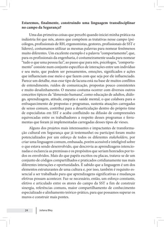 Juliana Bley
24
Estaremos, finalmente, construindo uma linguagem transdisciplinar
no campo da Segurança?
Uma das primeiras coisas que percebi quando iniciei minha prática na
indústria foi que nós, atores que compõem as tratativas nesse campo (psi-
cólogos, profissionais de RH, ergonomistas, gestores, profissionais de SST e
líderes), costumamos utilizar as mesmas palavras para nomear fenômenos
muito diferentes. Um excelente exemplo é a palavra “comportamento”, que,
para os profissionais da engenharia, é costumeiramente usada para nomear
“tudo o que uma pessoa faz”, ao passo que para nós, psicólogos, “comporta-
mento” consiste num conjunto específico de interações entre um indivíduo
e seu meio, que podem ser pensamentos, emoções, significados e ações
que influenciam esse meio e que fazem com que seja por ele influenciado.
Parece um detalhe, mas esse tipo de lacuna está na base de muitos conflitos
de entendimento, ruídos de comunicação, propostas pouco consistentes
e muito desalinhamento. O mesmo costuma ocorrer com diversos outros
conceitos típicos da “dimensão humana”, como educação de adultos, diálo-
go, aprendizagem, atitude, empatia e saúde mental, o que colabora para o
enfraquecimento de propostas e programas, sustenta atuações carregadas
de senso comum, contribui para a desarticulação dentro do próprio time
de especialistas em SST e acaba confluindo na difusão de compreensões
equivocadas entre os trabalhadores a respeito desses programas e ferra-
mentas que foram já implementadas carregadas desses tipos de vieses.
Alguns dos projetos mais interessantes e impactantes de transforma-
ção cultural em Segurança que já testemunhei ou participei foram muito
potencializados por um esforço de todos os diferentes stakeholders, por
criar uma linguagem comum, embasada, porém acessível e inteligível sobre
o que estava sendo desenvolvido, que descrevia as aprendizagens intencio-
nadas e esclarecia as premissas e os propósitos que seriam honrados por to-
dos os envolvidos. Mais do que papéis escritos ou placas, tratava-se de um
conjunto de códigos compartilhados e praticados cotidianamente nas mais
diferentes interações e oportunidades. É sabido que a linguagem é um dos
elementos estruturantes de uma cultura e, por isso, também é requisito es-
sencial a ser trabalhado para que aprendizagens significativas e mudanças
efetivas possam acontecer. Faz-se necessário, então, um esforço constante,
efetivo e articulado entre os atores do campo da SST a fim de construir
sinergia, referências comuns, maior compartilhamento de conhecimento
especializado e alinhamento teórico-prático, para que possamos superar os
muros e construir mais pontes.
 
