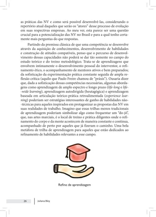 Juliana Bley
26
as práticas das NV e como será possível desenvolvê-las, considerando o
repertório atual daqueles que serão os “atores” desse processo de evolução
em suas respectivas empresas. Ao meu ver, esta parece ser uma questão
crucial para a potencialização das NV no Brasil e para a qual tenho certa-
mente mais perguntas do que respostas.
Partindo da premissa clássica de que uma competência se desenvolve
através da aquisição de conhecimentos, desenvolvimento de habilidades
e construção de atitudes compatíveis, penso que o percurso de desenvol-
vimento dessas capacidades não poderá se dar tão somente no campo do
estudo teórico e do treino metodológico. Trata-se de aprendizagens que
envolvem intimamente o desenvolvimento pessoal do interventor, o refi-
namento ético, o acompanhamento de mentores ativos e bem preparados;
da sofisticação da experimentação prática constante seguida de ampla re-
flexão crítica (aquilo que Paulo Freire chamou de “práxis”). Ousaria dizer
que, dada a sofisticação dessas competências necessárias, algumas aborda-
gens como aprendizagem de amplo espectro e longo prazo (life-long e life-
-wide learning), aprendizagem autodirigida (heutagógica) e aprendizagem
baseada em articulação teórico-prática retroalimentada (experience lear-
ning) poderiam ser estratégias interessantes de ganho de habilidades não-
-técnicas para aqueles inspirados em protagonizar as propostas das NV em
suas realidades de trabalho. Imagino que essas trilhas menos tradicionais
de aprendizagem poderiam simbolizar algo como frequentar um “do-jô”,
que, nas artes marciais, é o local de treino e prática diligentes onde o refi-
namento do corpo e da mente acontecem de maneira constante e contínua,
acompanhado de perto por aqueles que já fizeram o caminho. Uma bela
metáfora de trilha de aprendizagem para aqueles que estão dedicados ao
refinamento de habilidades relevantes a esse campo.
Refino de aprendizagem
 