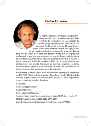 31
O Pedro é licenciado em Ergonomia pela Uni-
versidade de Lisboa e doutorado pela Uni-
versidade de Nottingham na especialidade de
Manufacturing Engineering and Operations Ma-
nagement. Ao longo de cerca de 20 anos de per-
curso profissional, manteve sempre uma ligação tan-
to ao mundo académico, como ao das empresas. Fez da
beira-mar de Lisboa a sua casa, mas desde há muito que o seu percurso
profissional o leva aos quatro cantos do mundo. Passou pela indústria
de transformação, transportes rodoviário, aéreo, ferroviário e marítimo,
assim como pela indústria petrolífera. Esse percurso permitiu-lhe um
contacto com uma grande diversidade de sistemas e organizações, tanto
em amplitude na exploração do seu contexto, como em profundidade na
compreensão do seu funcionamento e desempenho.
Actualmente, o Pedro centra a sua actividade de investigação académica
no CENTEC (Centro de Engenharia e Tecnologia Naval e Oceânica) do
Instituto Superior Técnico, Universidade de Lisboa, e, a nível empresarial,
com a consultora Novellus Solutions.
Contactos:
ferreira.pnp@gmail.com
Skype: pnpferreira
Redes sociais profissionais:
Research Gate: https://www.researchgate.net/profile/Pedro_Ferreira47
ORCiD: https://orcid.org/0000-0002-6744-0874
LinkedIn: https://www.linkedin.com/in/pedro-ferreira-ab97894a/
Pedro Ferreira
 