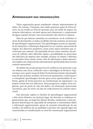 Pedro Ferreira
32
Aprendizagem nas organizações
Várias organizações geram anualmente volumes impressionantes de
dados. No entanto, é frequente esses dados passarem quase de forma di-
recta, da sua recolha ao nível da operação, para um modo de arquivo em
sistemas informáticos, servindo apenas para demonstrar o cumprimento
de algum requisito formal e não acrescentando valor efectivo à empresa.
Mais do que detectar anomalias ou ocorrências, ou de confirmar os
níveis de desempenho, os dados recolhidos deverão sustentar um processo
de aprendizagem organizacional. Essa aprendizagem assenta na capacida-
de de interpretar a informação disponível no seu contexto operacional de
origem, dos objectivos produtivos, assim como outros elementos que ca-
racterizam esse contexto. Tal capacidade deverá, então, sustentar um pro-
cesso de reflexão sobre diferentes opções e possibilidades na persecução
dos objectivos da empresa (por exemplo, alcançar ou manter a liderança
no mercado). Desse modo, extrair valor da informação e dados operacio-
nais implica um conhecimento suficientemente aprofundado desse mesmo
contexto operacional.
No âmbito das actuais perspectivas de resiliência (em particular o que
nos últimos anos ficou conhecido como a abordagem da Resilience Engi-
neering e com a qual a noção de Safety II está intrinsecamente relacionada),
mais do que sustentar medidas correctivas de ajustamento, a informação e
a consequente aprendizagem deverão gerar novas oportunidades de me-
lhoria, agindo de forma proactiva na transformação da organização e na
própria revisão dos seus objectivos. Dessa perspectiva, surgem novas exi-
gências, quer do ponto de vista dos dados e da informação operacionais
necessários, quer do nível e do tipo de conhecimento do contexto opera-
cional.
Esta discussão explora os desafios da aprendizagem organizacional
a dois níveis distintos: em primeiro lugar, são descritas as mudanças or-
ganizacionais que, ao longo das últimas décadas, conduziram a uma pro-
gressiva deterioração da capacidade de interpretar e contextualizar dados
e informação organizacionais, apesar da crescente intensificação da sua
recolha e da melhoria da sua qualidade e precisão. Em segundo lugar, são
caracterizadas as transformações ao nível da comunicação organizacional
 