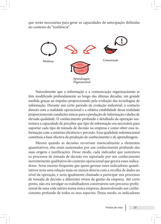 Pontos de vista 33
que serão necessárias para gerar as capacidades de antecipação definidas
no contexto da “resiliência”.
Naturalmente que a informação e a comunicação organizacionais se
têm modificado profundamente ao longo das últimas décadas, em grande
medida graças ao impulso proporcionado pela evolução das tecnologias de
informação. Durante um certo período da evolução industrial, o contacto
directo com a realidade operacional e a relativa estabilidade dessa realidade
proporcionavam condições únicas para a produção de informação e dados de
elevada qualidade. O conhecimento profundo e detalhado da operação sus-
tentava a capacidade de perceber que tipo de informação era necessária para
suportar cada tipo de tomada de decisão na empresa e como obter essa in-
formação com a máxima eficiência e precisão. Essa qualidade informacional
constituía a base efectiva da produção de conhecimento e de aprendizagem.
Mesmo quando as decisões recorriam essencialmente a elementos
quantitativos, eles eram sustentados por um conhecimento profundo das
suas origens e justificações. Desse modo, cada indicador que sustentava
os processos de tomada de decisão era suportado por um conhecimento
inerentemente qualitativo do contexto operacional que gerava esses indica-
dores. Seria mesmo frequente que quem gerasse esses indicadores quanti-
tativos teria uma relação mais ou menos directa com a recolha de dados ao
nível da operação, e seria igualmente chamado a participar nos processos
de tomada de decisão a diferentes níveis da gestão da empresa. Até certo
ponto, não era invulgar os trabalhadores construírem um percurso profis-
sional de uma vida inteira numa única empresa, desenvolvendo um conhe-
cimento profundo de todos os seus aspectos. Desse modo, os indicadores
 