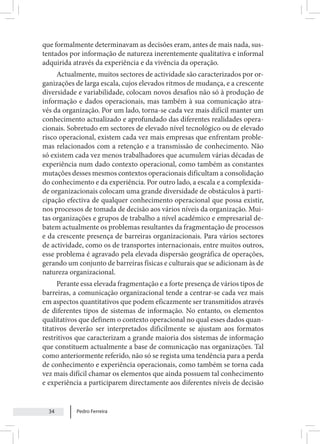 Pedro Ferreira
34
que formalmente determinavam as decisões eram, antes de mais nada, sus-
tentados por informação de natureza inerentemente qualitativa e informal
adquirida através da experiência e da vivência da operação.
Actualmente, muitos sectores de actividade são caracterizados por or-
ganizações de larga escala, cujos elevados ritmos de mudança, e a crescente
diversidade e variabilidade, colocam novos desafios não só à produção de
informação e dados operacionais, mas também à sua comunicação atra-
vés da organização. Por um lado, torna-se cada vez mais difícil manter um
conhecimento actualizado e aprofundado das diferentes realidades opera-
cionais. Sobretudo em sectores de elevado nível tecnológico ou de elevado
risco operacional, existem cada vez mais empresas que enfrentam proble-
mas relacionados com a retenção e a transmissão de conhecimento. Não
só existem cada vez menos trabalhadores que acumulem várias décadas de
experiência num dado contexto operacional, como também as constantes
mutações desses mesmos contextos operacionais dificultam a consolidação
do conhecimento e da experiência. Por outro lado, a escala e a complexida-
de organizacionais colocam uma grande diversidade de obstáculos à parti-
cipação efectiva de qualquer conhecimento operacional que possa existir,
nos processos de tomada de decisão aos vários níveis da organização. Mui-
tas organizações e grupos de trabalho a nível académico e empresarial de-
batem actualmente os problemas resultantes da fragmentação de processos
e da crescente presença de barreiras organizacionais. Para vários sectores
de actividade, como os de transportes internacionais, entre muitos outros,
esse problema é agravado pela elevada dispersão geográfica de operações,
gerando um conjunto de barreiras físicas e culturais que se adicionam às de
natureza organizacional.
Perante essa elevada fragmentação e a forte presença de vários tipos de
barreiras, a comunicação organizacional tende a centrar-se cada vez mais
em aspectos quantitativos que podem eficazmente ser transmitidos através
de diferentes tipos de sistemas de informação. No entanto, os elementos
qualitativos que definem o contexto operacional no qual esses dados quan-
titativos deverão ser interpretados dificilmente se ajustam aos formatos
restritivos que caracterizam a grande maioria dos sistemas de informação
que constituem actualmente a base de comunicação nas organizações. Tal
como anteriormente referido, não só se regista uma tendência para a perda
de conhecimento e experiência operacionais, como também se torna cada
vez mais difícil chamar os elementos que ainda possuem tal conhecimento
e experiência a participarem directamente aos diferentes níveis de decisão
 