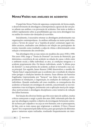 Raoni Rocha
38
Novas Visões nas análises de acidentes
O papel das Novas Visões de segurança compreende, de forma ampla,
o desenvolvimento de abordagens contemporâneas capazes de dar um pas-
so adiante nas análises e na prevenção de acidentes. Este texto se dedica a
refletir rapidamente sobre as possibilidades que essa nova abordagem traz
na análise de eventos não-desejados já ocorridos.
Inicialmente, é necessário retomar as abordagens predominantes nas
organizações contemporâneas. As análises utilizadas na maior parte delas,
como a “árvore de causas” ou a “espinha de peixe”, costumam seguir mo-
delos arcaicos, analisados com distância em relação aos participantes do
evento, trazendo como resultado a culpa da vítima e determinando como
solução o treinamento dos envolvidos.
Tais abordagens têm as suas raízes em modelos dos anos 1930 e 1990.
Nos anos 1930, surge a “Teoria do Dominó” (ou teoria de Heinrich), que
determina a ocorrência de um acidente na relação de causa e efeito entre
o ambiente social, a falha individual, os atos, as condições inseguras e o
acidente propriamente dito. Os fatores individuais, sendo “a última peça
do dominó” e a mais próxima do acidente, acabam se tornando a sua cau-
sa principal. Em seguida, James Reason (1990) desenvolveu o modelo do
“Queijo Suíço”, argumentando que os acidentes são o resultado de relações
entre perigos e condições latentes do sistema. Essas últimas são barreiras
fragilizadas (representadas por “buracos” nas fatias do queijo), corres-
pondentes às instalações, à organização, às condições de realização e aos
indivíduos. Quando analisadas sob esses modelos, as consequências dos
acidentes se baseiam em estratégias de controle, concentrando-se nos trei-
namentos e nas reciclagens, juntamente com a aplicação maciça de campa-
nhas motivacionais e abordagens disciplinares como tentativa de redução
das falhas humanas.
Em função dos diversos limites que têm esses tipos de análises, muitas
críticas começaram a surgir a partir dos anos 2000, sobretudo pelo fato de
que tais abordagens mantêm o objetivo da investigação fortemente centra-
do na busca por culpados e na caça ao erro humano, sem se preocuparem,
de fato, com as reais causas que originaram o acidente. O foco é buscar
“quem” foi o responsável pela falha técnica, para que punições de diferentes
graus e naturezas sejam realizadas, resultando frequentemente em inter-
 