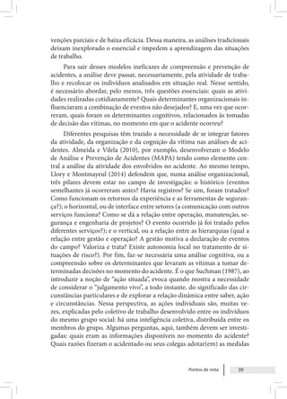 Pontos de vista 39
venções parciais e de baixa eficácia. Dessa maneira, as análises tradicionais
deixam inexplorado o essencial e impedem a aprendizagem das situações
de trabalho.
Para sair desses modelos ineficazes de compreensão e prevenção de
acidentes, a análise deve passar, necessariamente, pela atividade de traba-
lho e recolocar os indivíduos analisados em situação real. Nesse sentido,
é necessário abordar, pelo menos, três questões essenciais: quais as ativi-
dades realizadas cotidianamente? Quais determinantes organizacionais in-
fluenciaram a combinação de eventos não desejados? E, uma vez que ocor-
reram, quais foram os determinantes cognitivos, relacionados às tomadas
de decisão das vítimas, no momento em que o acidente ocorreu?
Diferentes pesquisas têm trazido a necessidade de se integrar fatores
da atividade, da organização e da cognição da vítima nas análises de aci-
dentes. Almeida e Vilela (2010), por exemplo, desenvolveram o Modelo
de Análise e Prevenção de Acidentes (MAPA) tendo como elemento cen-
tral a análise da atividade dos envolvidos no acidente. Ao mesmo tempo,
Llory e Montmayeul (2014) defendem que, numa análise organizacional,
três pilares devem estar no campo de investigação: o histórico (eventos
semelhantes já ocorreram antes? Havia registros? Se sim, foram tratados?
Como funcionam os retornos da experiência e as ferramentas de seguran-
ça?); o horizontal, ou de interface entre setores (a comunicação com outros
serviços funciona? Como se dá a relação entre operação, manutenção, se-
gurança e engenharia de projetos? O evento ocorrido já foi tratado pelos
diferentes serviços?); e o vertical, ou a relação entre as hierarquias (qual a
relação entre gestão e operação? A gestão motiva a declaração de eventos
do campo? Valoriza e trata? Existe autonomia local no tratamento de si-
tuações de risco?). Por fim, faz-se necessária uma análise cognitiva, ou a
compreensão sobre os determinantes que levaram as vítimas a tomar de-
terminadas decisões no momento do acidente. É o que Suchman (1987), ao
introduzir a noção de “ação situada”, evoca quando mostra a necessidade
de considerar o “julgamento vivo”, a todo instante, do significado das cir-
cunstâncias particulares e de explorar a relação dinâmica entre saber, ação
e circunstâncias. Nessa perspectiva, as ações individuais são, muitas ve-
zes, explicadas pelo coletivo de trabalho desenvolvido entre os indivíduos
do mesmo grupo social: há uma inteligência coletiva, distribuída entre os
membros do grupo. Algumas perguntas, aqui, também devem ser investi-
gadas: quais eram as informações disponíveis no momento do acidente?
Quais razões fizeram o acidentado ou seus colegas adotar(em) as medidas
 
