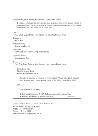 © Paulo Gomes, Gilval Menezes, Hugo Ribeiro - Organizadores - 2022
É proibida a reprodução total ou parcial da obra, de qualquer forma ou por qualquer meio sem a
autorização prévia e por escrito do autor. A violação dos Direitos Autorais (Lei n.º 9610/98)
é crime estabelecido pelo artigo 184 do Código Penal
capa
Paulo Gomes, Gilval Menezes, Hugo Ribeiro, Ivan Rigoletto, Fernando Dower
Diagramação
Núcleo Nelpa
Revisão gramatical
Bárbara Elisa Polastri
Foto da capa
Alessandro Bianchi (unsplash.com), domínio público
Ilustrações internas
Sabrina Andrade Spier
Organizadores
Paulo Cesar Gomes, Gilval de Sousa Menezes e Hugo Leonardo Pereira Ribeiro
Gomes, Paulo Cesar
Menezes, Gilval de Sousa
Ribeiro, Hugo Leonardo Pereira
Nova visão de segurança no trabalho: um olhar brasileiro / Paulo Cesar Gomes, Gilval de
Sousa Menezes e Hugo Leonardo Pereira Ribeiro. – São Paulo: Editora Nelpa, 2022.
208 p.
ISBN: 978-65-5915-049-6
1. Nova visão de segurança 2. HOP 3. Desempenho humano e organizacional
4. Segurança no trabalho 5. Segurança diferente CDU: 658
Copyright © 2022, Nelpa – L. Dower Edições Jurídicas Ltda.
Rua Dr. Barros Cruz, 63 – V. Mariana
04118-130 – São Paulo/SP
Telefax: (11) 2096-7389
www.nelpa.com.br – contato@nelpa.com.br
 