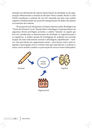 Raoni Rocha
40
tomadas em detrimento de outras? Quais fatores da atividade ou da orga-
nização influenciaram a tomada de decisão? Nesse sentido, Rocha e Lima
(2018) reanalisam o acidente do voo 447 tomando por base uma análise
cognitiva fundamentada nas possíveis interpretações de dados dos pilotos
no momento do acidente.
Na perspectiva de ultrapassar os limites impostos pelas abordagens da
“Teoria do Dominó” ou do “Queijo Suíço”, abordagens contemporâneas em
segurança devem privilegiar, portanto, a análise “situada”, ou aquela que
leva em consideração os determinantes da atividade, os organizacionais e
os cognitivos. A análise situada de investigação de acidentes nos permite
escapar da visão reducionista inerente à abordagem culpabilizante – inefi-
caz, mas prevalente nas organizações atuais – para buscar outra, mais in-
tegrada e preocupada com os eventos reais que antecederam o acidente e,
assim, trazer sentido à análise e à prevenção de novos eventos indesejados.
 