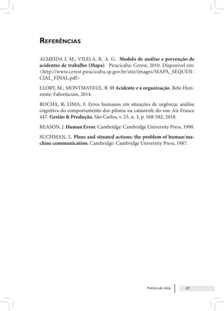 Pontos de vista 41
Referências
ALMEIDA I. M.; VILELA, R. A. G. Modelo de análise e prevenção de
acidentes de trabalho (Mapa). Piracicaba: Cerest, 2010. Disponível em:
<http://www.cerest.piracicaba.sp.gov.br/site/images/MAPA_SEQUEN-
CIAL_FINAL.pdf>
LLORY, M.; MONTMAYEUL, R. O Acidente e a organização. Belo Hori-
zonte: Fabrefacum, 2014.
ROCHA, R; LIMA, F. Erros humanos em situações de urgência: análise
cognitiva do comportamento dos pilotos na catástrofe do voo Air France
447. Gestão & Produção, São Carlos, v. 25, n. 3, p. 568-582, 2018.
REASON, J. Human Error. Cambridge: Cambridge University Press, 1990.
SUCHMAN, L. Plans and situated actions: the problem of human/ma-
chine communication. Cambridge: Cambridge University Press, 1987.
 
