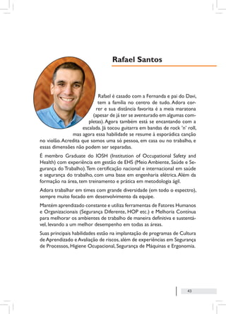 43
Rafael é casado com a Fernanda e pai do Davi,
tem a família no centro de tudo. Adora cor-
rer e sua distância favorita é a meia maratona
(apesar de já ter se aventurado em algumas com-
pletas). Agora também está se encantando com a
escalada. Já tocou guitarra em bandas de rock ’n’ roll,
mas agora essa habilidade se resume à esporádica canção
no violão.Acredita que somos uma só pessoa, em casa ou no trabalho, e
essas dimensões não podem ser separadas.
É membro Graduate do IOSH (Institution of Occupational Safety and
Health) com experiência em gestão de EHS (Meio Ambiente, Saúde e Se-
gurança do Trabalho).Tem certificação nacional e internacional em saúde
e segurança do trabalho, com uma base em engenharia elétrica.Além da
formação na área, tem treinamento e prática em metodologia ágil.
Adora trabalhar em times com grande diversidade (em todo o espectro),
sempre muito focado em desenvolvimento da equipe.
Mantém aprendizado constante e utiliza ferramentas de Fatores Humanos
e Organizacionais (Segurança Diferente, HOP etc.) e Melhoria Contínua
para melhorar os ambientes de trabalho de maneira definitiva e sustentá-
vel, levando a um melhor desempenho em todas as áreas.
Suas principais habilidades estão na implantação de programas de Cultura
de Aprendizado e Avaliação de riscos, além de experiências em Segurança
de Processos, Higiene Ocupacional, Segurança de Máquinas e Ergonomia.
Rafael Santos
 