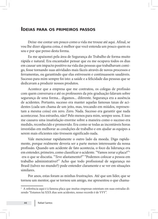 Rafael Santos
44
Ideias para os primeiros passos
Deixe-me contar um pouco como a vida me trouxe até aqui. Afinal, se
vou lhe dizer alguma coisa, é melhor que você entenda um pouco quem eu
sou e por que penso desta forma.
Eu me apaixonei pela área de Segurança do Trabalho de forma muito
rápida e natural. Era encantador pensar que eu me ocupava todos os dias
em causar um impacto positivo na vida das pessoas que trabalhavam comi-
go, fosse tornando suas atividades mais fáceis através de novos processos e
ferramentas, ou garantindo que elas estivessem e continuassem saudáveis.
Sucesso para mim sempre foi isto: a saúde e a felicidade das pessoas que se
dedicavam a produzir nossos produtos.
Acontece que a empresa que me contratou, os colegas de profissão
com quem conversava e até os professores da pós-graduação falavam sobre
segurança de uma forma... digamos... diferente. Segurança era a ausência
de acidentes. Portanto, sucesso era manter aquelas famosas taxas de aci-
dentes (cada um chama de um jeito, mas, trocando em miúdos, represen-
tam a mesma coisa) em zero. Zero. Nada. Sucesso era garantir que nada
acontecesse. Soa estranho, não? Pelo menos para mim, sempre soou. E isso
me causava uma insatisfação enorme sobre a maneira como o sucesso era
medido, reconhecido e promovido. Era como se todas as incontáveis horas
investidas em melhorar as condições de trabalho e em ajudar as equipes a
serem mais eficientes não tivessem significado nada.
Vale mencionar rapidamente o outro lado da moeda. Digo rapida-
mente, porque realmente deveria ser a parte menos interessante da nossa
profissão. Quando um acidente de fato acontecia, o foco da liderança era
em entender, primeiro, como classificar o acidente. “Vamos zerar a placa?”1
era o que se discutia. “Teve afastamento?” “Podemos colocar a pessoa em
trabalho administrativo?” Acho que todo profissional de segurança no
Brasil (talvez no mundo?) pode entender claramente e se ver em situações
similares.
Por anos, estas foram as minhas frustrações. Até que um líder, que se
tornou um mentor, que se tornou um amigo, me apresentou o que chama-
1
A referência aqui é à famosa placa que muitas empresas ostentam em suas entradas di-
zendo “Estamos há XXX dias sem acidentes, nosso recorde é de YYY”.
 