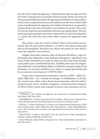 Pontos de vista 45
mos de Novas Visões de segurança. Urbain Bruyere não era autor de livros
best-sellers, nem podcaster ou youtuber famoso na área. Porém, ele estava em
uma posição de liderança sênior de segurança do trabalho em uma multina-
cional, trazia a experiência de anos em indústrias de alto risco e falava sobre
como os profissionais de segurança do trabalho deviam focar em garantir o
sucesso do dia a dia, não em discutir se um acidente vai ou não “zerar a pla-
ca”. Isso me despertou um instantâneo interesse por aquelas ideias. Meu pri-
meiro passo para aprender mais foi ler o famoso Pre-accident Investigations2
e, a partir daí, não tinha mais como voltar a pensar em segurança como
“zero”.
Mas, afinal, o que são as Novas Visões? Talvez você já tenha uma ex-
celente ideia do que estamos falando e, se estiver com pressa, pode pular
dois ou três parágrafos. Mas deixe-me colocar meu ponto de vista, afinal, é
assim que seguimos uma conversa.
Imagino discussões extensas, além de bastante filosóficas e super in-
teressantes para chegarmos a uma definição abrangente e significativa das
Novas Visões. Entretanto, me custa ver como essa discussão traria real apli-
cação prática para o profissional da área. Também penso que não chegare-
mos realmente a uma definição objetiva e definitiva, tal qual as palavras no
dicionário, ou conceitos científicos (e.g. metro é o espaço percorrido pela
luz no vácuo em uma fração de 1/299.792.458s).3
O que vejo é conjunto de pensamentos, conceitos (HOP4
, , Safety-II5
, ,
Safety Differently6
, etc.) e formas de enxergar os trabalhadores, as ativida-
des, os processos, enfim, o dia a dia de nossas operações, além da tradicio-
nal procura por riscos, condições inseguras e comportamentos inseguros.
As Novas Visões trazem uma evolução na forma como pensamos nos tra-
2
CONKLIN, T. Pre-accident investigations: an introduction to organizational safety.
Boca Raton: CRC Press, 2012.
3
HELERBROCK, R. Sistema Internacional de Unidades. Brasil Escola. Disponível em:
<https://brasilescola.uol.com.br/fisica/sistema-internacional-unidades-si.htm>.
4
BAKER, A. A Short Introduction To Human And Organizational Performance (HOP)
And Learning Teams. Safety Differently, 2018. Disponível em: <https://safetydifferently.
com/a-short-introduction-to-human-and-organizational-performance-hop-and-lear-
ning-teams/>.
5
HOLLNAGEL, E. Safety-I and Safety-II: The Past and Future of Safety Management.
Farnham: Ashgate Publishing Limited, 2014.
6
Safety Differently. Sidney Dekker. Disponível em: <https://sidneydekker.com/safety-di-
fferently-movie/>.
 