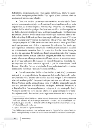 Rafael Santos
46
balhadores, nos procedimentos e nas regras, na forma de liderar e organi-
zar, enfim, na segurança do trabalho. Vejo alguns pilares comuns, sobre os
quais construímos essa evolução:
• Ciência: é incrível pensar que muitas (talvez a maioria) das ferra-
mentas que aprendemos (através de desenvolvimento prático, colegas mais
experientes, ou mesmo empresas benchmark) a aplicar na área de seguran-
ça do trabalho não têm qualquer fundamento científico, nenhuma pesquisa
ou dado estatístico significativo que justifique sua aplicação e confirme seus
resultados. Quantos profissionais você conhece que realmente leram o tra-
balho científico de Heinrich sobre a famosa pirâmide de acidentes?7
É como
se um médico prescrevesse um medicamento não aprovado pela ANVISA;8
ou que a própria ANVISA aprovasse esse medicamento antes que o fabri-
cante comprovasse sua eficácia e segurança de aplicação. Ou, ainda, que
um engenheiro construísse um prédio residencial sem realizar os cálculos
de resistência dos materiais, força do vento, tipo de solo. Nossa formação
na área de segurança do trabalho no Brasil não ensina muito (na verdade,
quase nada) sobre o método científico. Em geral, também não somos ensi-
nados a buscar estudos e pesquisas científicas e, mesmo se os encontramos,
pode ser que tenhamos dificuldades em entendê-los em sua plenitude. Pa-
rece que este não é um problema regional, já que até os excelentes David
Provan e Drew Rae fizeram um episódio de seu podcast dedicado a orientar
sobre como encontrar e acessar pesquisa científica.9
• Entendimento do trabalho real (trabalho como é feito): quantas ve-
zes você já viu um profissional da segurança do trabalho (que pode, inclu-
sive, ter sido você) apontar um risco de acidente porque “o procedimento
não está sendo seguido”? Um conceito importante que aprendemos com as
Novas Visões é que há uma diferença entre o Trabalho Imaginado (aquele
que está prescrito nos procedimentos, nas regras, na ordem de serviço) e
o Trabalho Real (ou o trabalho como realmente é executado pelo time).
Variações acontecem todos os dias, adaptações que permitem que o traba-
lho seja executado. Em muitos casos, seguir estritamente todas as regras e
7
Sugiro começar pelo trabalho de Carsten Busch (“Heinrich’s Local Rationality: Shouldn’t
‘New View’ Thinkers Ask Why Things Made Sense To Him?”) ou, se você também cur-
te podcasts, pelo episódio 17 do Safety of Work: https://safetyofwork.com/episodes/ep-
-17-what-did-heinrich-really-say.
8
Agência Nacional de Vigilância Sanitária.
9
Ep. 34 How can practitioners find and access research? Disponível em: <https://safetyo-
fwork.com/episodes/ep-34-how-can-practitioners-find-and-access-research/transcript>.
 