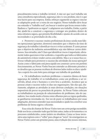 Pontos de vista 47
procedimentos torna o trabalho inviável. A não ser que você trabalhe em
uma consultoria especializada, segurança não é o seu produto, não é o que
traz lucros para sua empresa. Então, reforçar cegamente as regras e execrar
as adaptações pode ser a ruína do seu negócio. Nosso trabalho deve focar
em entender o “trabalho real”, em buscar o motivo que levou nossos traba-
lhadores a “quebrarem as regras” e adaptarem seu trabalho. Então, a partir
daí, ajudá-los a construir a segurança e entregar seu produto, dentro de
uma estrutura segura, que permita flexibilidade e ajustes de acordo com as
necessidades e as prioridades do dia a dia.
• Promover o sucesso: muitos profissionais da área e ainda mais líde-
res operacionais (gerentes, diretores) entendem que o objetivo do time de
segurança do trabalho é identificar riscos e evitar acidentes. É como pensar
que o objetivo da indústria automobilística seja não fabricar carros defei-
tuosos. Soa estranho, não? Claro que identificar riscos é importante, obvia-
mente todos queremos evitar acidentes, e suponho que todos os fabricantes
de automóveis evitem vender carros com defeito. Mas e se o nosso foco es-
tivesse voltado para promover o sucesso das atividades da nossa operação?
Assim como o fabricante está preocupado em construir carros em perfeito
funcionamento, as Novas Visões buscam entender as diferentes pressões e
os desafios que as pessoas recebem de diversos lados todos os dias e ajudá-
-las a superá-los com êxito para entregar um trabalho de qualidade.
• Os trabalhadores resolvem problemas: a maneira clássica de fazer
segurança do trabalho vê os trabalhadores como um problema a ser re-
solvido, afinal, errar é humano e o erro leva a acidentes. Acontece que as
pessoas criam o sucesso todos os dias nas organizações. São elas que, dia-
riamente, adaptam as atividades às mais diversas condições, em situações
impossíveis de prever na prancheta de projetos. As Novas Visões colocam
os trabalhadores na posição de solucionadores de problemas, não de cau-
sadores. Isso muda muito a forma como olhamos para as regras quebradas,
as gambiarras inventadas etc. Em vez de punir os trabalhadores por essas
adaptações, devemos entender suas necessidades e ajudá-los a resolver seus
problemas de forma segura e eficiente.
Essa coisa de chamar de Novas Visões tem um certo perigo escondido.
Pode nos levar a entender tudo que foi feito antes, todas as ferramentas e os
processos estabelecidos, como inúteis ou obsoletos. Como se fosse neces-
sária uma ruptura com o “velho” para chegar ao “novo”. Ao enxergarmos as
Novas Visões como um próximo passo, uma evolução dos nossos sistemas,
 