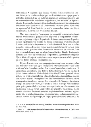 Pontos de vista 49
redes sociais. A segunda é que há cada vez mais conteúdo em nosso idio-
ma. Afinal, todo profissional que precisa desenvolver uma equipe grande
entende a dificuldade de ter materiais apenas em idioma estrangeiro. Um
excelente exemplo é o trabalho do Hugo Ribeiro, que traduziu “Os 5 princí-
pios do desempenho humano: Uma atualização contemporânea das pedras
fundamentais de construção do Desempenho Humano para a nova visão
de segurança”, de Todd Conklin, e mantém um canal de vídeos com diver-
sas conversas incríveis com profissionais da área.
Mais uma boa notícia é que, apesar de não existir um manual, existem
muitos profissionais e pesquisadores dispostos a compartilhar conheci-
mentos e ajudar os colegas de profissão. Existem comunidades de profis-
sionais espalhadas pelo mundo e a nossa comunidade brasileira está em
franco crescimento. A internet tornou mais rápido e fácil o acesso a conhe-
cimento e pessoas. É incrível pensar que, logo após ler um livro, você pode
buscar a pessoa que o escreveu diretamente na internet (eu costumo fazer
isso por aquela famosa rede social profissional) e tirar dúvidas diretamente
com ela. Esse senso de comunidade é importante. A jornada em direção às
Novas Visões é longa, é muito importante ter pessoas ao seu lado, pontos
de apoio dentro e fora da sua organização.
Depois de começar, a próxima pergunta natural pode ser: como saber
que deu certo? Acho que agora você já deve estar convencido de que “zero
acidentes” não é uma boa medida de sucesso. Caso ainda tenha dúvidas, dê
uma olhada nos mitos 72 e 73 do livro de Carsten Busch11
ou no capítulo 2
(‘Zero Harm’ and Other Platitudes) de Clive Lloyd.12
Seria possível, então,
colocar em gráfico, indicador ou relatório algum tipo de medida de sucesso
das Novas Visões na sua organização? Isso depende muito de como você e
sua organização definem sucesso. Siga o conselho de Sócrates e invista sua
energia em construir o novo, não em lutar contra o antigo. Pense sobre as
principais oportunidades dentro da sua organização, escolha uma ou duas
iniciativas e comece por aí. Você poderá até encontrar maneiras de medir
se essas iniciativas foram efetivamente implementadas na rotina da organi-
zação. Mas se você está pensando em nomear esses indicadores como pre-
ditivos, reativos ou algo do tipo, eu sugiro que você escute o episódio 35 do
11
BUSCH, C. Safety Myth 101: Musing on Myths, Misunderstandings and More. Mind
the Risk, 2016.
12
LLOYD, C. Next Generation Safety Leadership: From Compliance to Care. Boca
Raton: CRC Press, 2020.
 