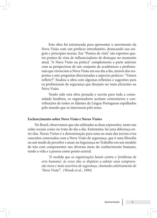 Apresentação 5
Esta obra foi estruturada para apresentar o movimento da
Nova Visão com um prefácio introdutório, destacando sua ori-
gem e principais teorias. Em “Pontos de vista” são expostos qua-
tro pontos de vista de influenciadores de destaque no momento
atual. “A Nova Visão na prática” complementa a parte anterior
com as perspectivas de um conjunto de acadêmicos e profissio-
nais que vivenciam a Nova Visão em seu dia a dia, através das res-
postas a sete perguntas direcionadas a aspectos práticos. “Vamos
refletir?” finaliza a obra com algumas reflexões e sugestões para
os profissionais de segurança que desejam ser mais eficientes na
Nova Visão.
Tendo sido esta obra pensada e escrita para toda a comu-
nidade lusófona, os organizadores aceitam comentários e con-
tribuições de todos os falantes da Língua Portuguesa espalhados
pelo mundo que se interessem pelo tema.
Esclarecimento sobre Nova Visão e Novas Visões
No Brasil, observamos que são utilizadas as duas expressões, tanto nas
redes sociais como no trato do dia a dia. Entretanto, há uma diferença en-
tre elas. Novas Visões é a denominação para uma ou mais das teorias e/ou
conceitos conectados com a Nova Visão de segurança, que é uma filosofia
ou um modo de perceber e atuar na Segurança no Trabalho em um modelo
de teia com componentes nas diversas áreas do conhecimento humano,
tendo a vida e a pessoa como ponto central.
“À medida que as organizações lutam contra o ‘problema de
erro humano’, às vezes elas se dispõem a adotar uma compreen-
são nova e mais assertiva de segurança, chamada coletivamente de
‘Nova Visão’”. (Woods et al., 1994)
 