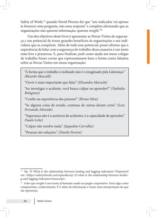 Rafael Santos
50
Safety of Work,13
quando David Provan diz que “um indicador vai apenas
te fornecer uma pergunta, não uma resposta” e completa afirmando que as
organizações não querem informação, querem insight.”14
Um dos objetivos deste livro é apresentar as Novas Visões de seguran-
ça e seu potencial de trazer grandes benefícios às organizações e aos indi-
víduos que as compõem. Além de todo esse potencial, posso afirmar que a
experiência de lidar com a segurança do trabalho dessa maneira é um tanto
mais leve e prazerosa. E, para finalizar, pedi como ajuda aos meus colegas
de trabalho frases curtas que representassem bem a forma como falamos
sobre as Novas Visões em nossa organização:
“A forma que o trabalho é realizado não é o imaginado pela Liderança.”
(Ricardo Masculli)
“Ouvir é mais importante que falar.” (Elizandra Maruchi)
“Ao investigar o acidente, você busca culpar ou aprender?” (Nathalia
Bolognese)
“Confie na experiência das pessoas!” (Bruno Silva)
“Se alguma coisa dá errado, centenas de outras deram certo.” (Luiz
Fernando Almeida)
“Segurança não é a ausência de acidentes, é a capacidade de aprender.”
(Saulo Leite)
“Culpar não resolve nada.” (Jaqueline Carvalho)
“Pessoas são soluções.” (Danilo Pereira)
13
Ep. 35 What is the relationship between leading and lagging indicators? Disponível
em: <https://safetyofwork.com/episodes/ep-35-what-is-the-relationship-between-leadin-
g-and-lagging-indicators/transcript>.
14
Acho que insight é um termo já bastante usado no jargão corporativo. Seria algo como
compreensão, conhecimento. É ir além da informação e trazer uma interpretação do que
ela representa.
 