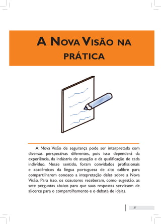 51
A Nova Visão na
prática
A Nova Visão de segurança pode ser interpretada com
diversas perspectivas diferentes, pois isso dependerá da
experiência, da indústria de atuação e da qualificação de cada
indivíduo. Nesse sentido, foram convidados profissionais
e acadêmicos da língua portuguesa de alto calibre para
compartilharem conosco a intepretação deles sobre a Nova
Visão. Para isso, os coautores receberam, como sugestão, as
sete perguntas abaixo para que suas respostas servissem de
alicerce para o compartilhamento e o debate de ideias.
 