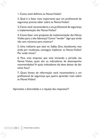 A Nova Visão na prática
52
1. Como você definiria as NovasVisões?
2. Qual é o fator mais importante que um profissional de
segurança precisa saber sobre as NovasVisões?
3.Como você recomendaria a um profissional de segurança
a implementação das NovasVisões?
4. Como fazer uma proposta de implementação das Novas
Visões para a alta liderança? Como“vender” algo que ainda
não tem números para mostrar?
5. Uma indústria que está no Safety Zero, claudicante, mas
ávida por mudanças, consegue implantar as Novas Visões?
Por onde iniciar?
6. Para uma empresa que está iniciando a jornada nas
Novas Visões, quais são os indicadores de desempenho
recomendados? A quais indicadores ela deve deixar de dar
tanto foco?
7. Quais fontes de informação você recomendaria a um
profissional de segurança que queira aprender mais sobre
as NovasVisões?
Aproveite a diversidade e a riqueza das respostas!!!
 