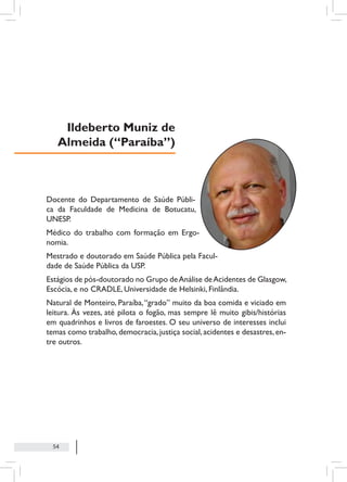 54
Docente do Departamento de Saúde Públi-
ca da Faculdade de Medicina de Botucatu,
UNESP.
Médico do trabalho com formação em Ergo-
nomia.
Mestrado e doutorado em Saúde Pública pela Facul-
dade de Saúde Pública da USP.
Estágios de pós-doutorado no Grupo deAnálise deAcidentes de Glasgow,
Escócia, e no CRADLE, Universidade de Helsinki, Finlândia.
Natural de Monteiro, Paraíba,“grado” muito da boa comida e viciado em
leitura. Às vezes, até pilota o fogão, mas sempre lê muito gibis/histórias
em quadrinhos e livros de faroestes. O seu universo de interesses inclui
temas como trabalho, democracia, justiça social, acidentes e desastres, en-
tre outros.
Ildeberto Muniz de
Almeida (“Paraíba”)
 