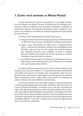 A Nova Visão na prática 55
1. Como você definiria as Novas Visões?
Um dos caminhos de resposta a essa questão é o do resgate da litera-
tura de acidentes nas últimas décadas. Contribuições da sociologia intro-
duziram a ideia de acidentes como fenômenos incubados, enraizados na
história dos sistemas. Essa ideia foi retomada por outros estudiosos e rea-
parece com mudanças no modelo de acidente organizacional apresentado
por James Reason.
O modelo inclui representação do acidente que associa:
a) situaçãodedescontroledeumperigoquepassaporfalhaspresentes
em diferentes barreiras que o controlavam e atinge pessoa exposta;
b) origens desse descontrole em falhas ativas, comportamentos,
ações e omissões de operadores atuando nas proximidades desse
desfecho e que, por sua vez, têm origens em condições latentes
que embutem interações entre condições de posto e ambiente
físico de trabalho com aspectos de decisões gerenciais e escolhas
estratégicas organizacionais do sistema;
c) as condições latentes tanto criam diferentes caminhos que levam às
falhas ativas como também podem levar diretamente ao acidente
sem a participação dessas últimas.
O modelo de Reason representou forte crítica à ideia de falha ou erro
humano como causa dos acidentes. O comportamento faltoso identificado
como falha ativa deveria ser tomado como consequência, algo cujas ori-
gens deveriam ser buscadas. As abordagens que não seguiam esse caminho
foram denunciadas como o velho olhar, como práticas de atribuição de
culpa às vítimas e até como inibidoras da prevenção.
A crítica do modelo a esse velho olhar resgatou a compreensão de que
o modo de gestão psíquica das ações pelos operadores varia de acordo com
o tipo de situação de trabalho, se rotineira, nova ou de tipo controlada por
regras. Jens Rasmussen descreveu modos de gestão psíquica dessas situa-
ções, ditos SRK, de skill (habilidade, automatismo), rule (regra) e knowled-
ge (conhecimento). Reason estudou omissões e descreveu situações em que
a forma de organização da sequência de passos de uma tarefa, agindo como
armadilha cognitiva (“error trap”), influenciaria a omissão de algum desses
passos por parte dos operadores.
 