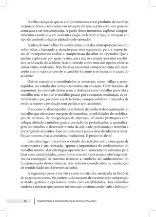 Rodolfo Vilela & Ildeberto Muniz de Almeida (“Paraiba”)
56
A velha crença de que os comportamentos eram produtos de escolhas
racionais, livres e realizadas em situação em que o jeito certo era possível
começava a ser desconstruída. A partir desse momento, explorar compor-
tamentos envolvidos em acidentes exigia esclarecer o tipo de situação e o
tipo de controle psíquico adotado pelo operador.
A ideia de novo olhar foi usada como uma das contraposições ao dito
velho olhar, chamando a atenção para seus equívocos, para a importân-
cia de incorporar na análise a compreensão do olhar do operador. Que a
análise explorasse por quais razões, para ele, os comportamentos escolhi-
dos na situação do acidente faziam sentido como uma das opções entre as
várias então existentes. Não bastava encontrar comportamento em desa-
cordo com o suposto correto e carimbá-lo como erro humano e causa do
acidente.
Outros conceitos e contribuições se somaram, como trilhas a serem
seguidas, no estudo dos comportamentos em situação. Contribuições da
ergonomia da atividade destacaram a distância entre trabalho prescrito e
trabalho real, o fato de o trabalho passar por constantes mudanças, as va-
riabilidades, que precisam ser detectadas, compreendidas e manejadas de
modo a manter a produção sem perdas e sem acidentes.
O sucesso do desempenho na atividade dependeria de organização do
trabalho que oferecesse margens de manobra, possibilidades de mobiliza-
ção de recursos, de renegociação de objetivos, de novas pactuações com
colegas abrindo caminhos para a correção de perturbações, a aprendiza-
gem no trabalho, o desenvolvimento da atividade profissional e também a
prevenção de acidentes. Esse caminho incorpora a ideia de adaptar o traba-
lho ao homem, mas a considera insuficiente. É preciso ir além!
Essa abordagem incentiva o estudo das relações entre concepção de
instrumentos e sua operação. Aponta a importância do conhecimento do
trabalho normal, das estratégias operatórias historicamente adotadas para
lidar com variabilidades, como fontes a serem valorizadas pelos engenhei-
ros na concepção de sistemas técnicos; e, também, do conhecimento do
funcionamento desses sistemas, dos indícios considerados na construção
de sentido dado aos diferentes achados.
A segurança passa a ser vista como construída, enraizada na história
do sistema, no como, em contextos de escassez de recursos e de competição
acirrada, gestores e operadores lidam com variabilidades. Tais caminhos
tendem a mostrar que sucesso no mercado costuma andar lado a lado com
 