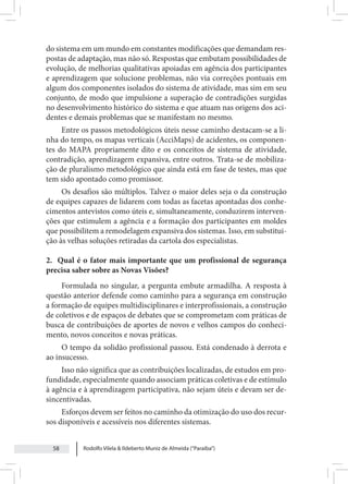 Rodolfo Vilela & Ildeberto Muniz de Almeida (“Paraiba”)
58
do sistema em um mundo em constantes modificações que demandam res-
postas de adaptação, mas não só. Respostas que embutam possibilidades de
evolução, de melhorias qualitativas apoiadas em agência dos participantes
e aprendizagem que solucione problemas, não via correções pontuais em
algum dos componentes isolados do sistema de atividade, mas sim em seu
conjunto, de modo que impulsione a superação de contradições surgidas
no desenvolvimento histórico do sistema e que atuam nas origens dos aci-
dentes e demais problemas que se manifestam no mesmo.
Entre os passos metodológicos úteis nesse caminho destacam-se a li-
nha do tempo, os mapas verticais (AcciMaps) de acidentes, os componen-
tes do MAPA propriamente dito e os conceitos de sistema de atividade,
contradição, aprendizagem expansiva, entre outros. Trata-se de mobiliza-
ção de pluralismo metodológico que ainda está em fase de testes, mas que
tem sido apontado como promissor.
Os desafios são múltiplos. Talvez o maior deles seja o da construção
de equipes capazes de lidarem com todas as facetas apontadas dos conhe-
cimentos antevistos como úteis e, simultaneamente, conduzirem interven-
ções que estimulem a agência e a formação dos participantes em moldes
que possibilitem a remodelagem expansiva dos sistemas. Isso, em substitui-
ção às velhas soluções retiradas da cartola dos especialistas.
2. Qual é o fator mais importante que um profissional de segurança
precisa saber sobre as Novas Visões?
Formulada no singular, a pergunta embute armadilha. A resposta à
questão anterior defende como caminho para a segurança em construção
a formação de equipes multidisciplinares e interprofissionais, a construção
de coletivos e de espaços de debates que se comprometam com práticas de
busca de contribuições de aportes de novos e velhos campos do conheci-
mento, novos conceitos e novas práticas.
O tempo da solidão profissional passou. Está condenado à derrota e
ao insucesso.
Isso não significa que as contribuições localizadas, de estudos em pro-
fundidade, especialmente quando associam práticas coletivas e de estímulo
à agência e à aprendizagem participativa, não sejam úteis e devam ser de-
sincentivadas.
Esforços devem ser feitos no caminho da otimização do uso dos recur-
sos disponíveis e acessíveis nos diferentes sistemas.
 