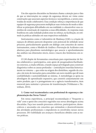 A Nova Visão na prática 59
Um dos aspectos discutidos na literatura chama a atenção para o fato
de que as intervenções no campo da segurança devem ser vistas como
construções que associam aspectos técnicos e sociopolíticos, a serem cons-
truídas de modo colaborativo. Essa condição reforça a importância de que
equipes de segurança procurem multiplicar suas vivências de modo a iden-
tificar as principais dificuldades em sua realidade e a desenvolver seus ca-
minhos de construção de respostas a essas dificuldades. As respostas mais
frutíferas em cada realidade podem estar no reforço, na facilitação, no estí-
mulo às práticas adotadas em suas respectivas realidades.
Instrumentos como o Laboratório de Mudança (LM) e a criação de
espaços de debates parecem despontar com potencial de utilidade nesse
processo, particularmente quando em diálogo com conceitos de outros
instrumentos, como o Modelo de Análise e Prevenção de Acidentes com
abertura para pluralismo metodológico que associe o aprofundamento
das análises nas dimensões micro, meso e macro dos fenômenos em es-
tudo.
O LM dispõe de ferramentas conceituais para experimentar de for-
ma colaborativa e participativa, com apoio de pesquisadores/facilitado-
res externos, a citada reflexão, criando espaço privilegiado para construir
diagnóstico sobre as causas profundas – contradições inseridas historica-
mente no sistema –, que estão na origem dos distúrbios, seguido da cria-
ção e do teste de inovações para consolidar um novo modelo que dê mais
confiabilidade e sustentabilidade ao sistema. A metodologia se apoia na
abordagem do aprendizado expansivo, que constrói conjuntamente um
outro produto, que é o protagonismo ou a agência transformativa, item
essencial para sustentar o processo de transformação (Virkkunen e Ne-
wnham, 2014).
3. Como você recomendaria a um profissional de segurança a im-
plementação das Novas Visões?
Em nossa experiência, a principal recomendação é “frequente a
vida” com o apoio dos conceitos sugeridos nas novas abordagens acima
discutidas. Faça isso usando processos coletivos, participativos, demo-
cráticos e ancorados em conceitos que estimulem o desenvolvimento
das atividades profissionais e empoderem os envolvidos nesses novos
processos. Dê visibilidade aos avanços e benefícios obtidos com as no-
vas práticas.
 