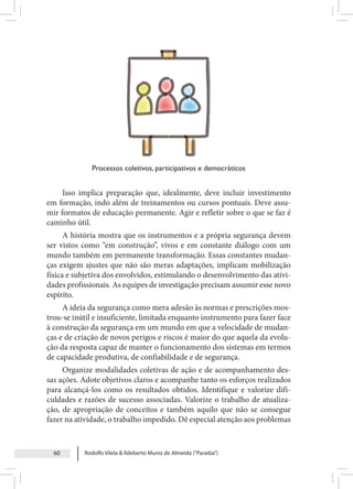 Rodolfo Vilela & Ildeberto Muniz de Almeida (“Paraiba”)
60
Processos coletivos, participativos e democráticos
Isso implica preparação que, idealmente, deve incluir investimento
em formação, indo além de treinamentos ou cursos pontuais. Deve assu-
mir formatos de educação permanente. Agir e refletir sobre o que se faz é
caminho útil.
A história mostra que os instrumentos e a própria segurança devem
ser vistos como “em construção”, vivos e em constante diálogo com um
mundo também em permanente transformação. Essas constantes mudan-
ças exigem ajustes que não são meras adaptações, implicam mobilização
física e subjetiva dos envolvidos, estimulando o desenvolvimento das ativi-
dades profissionais. As equipes de investigação precisam assumir esse novo
espírito.
A ideia da segurança como mera adesão às normas e prescrições mos-
trou-se inútil e insuficiente, limitada enquanto instrumento para fazer face
à construção da segurança em um mundo em que a velocidade de mudan-
ças e de criação de novos perigos e riscos é maior do que aquela da evolu-
ção da resposta capaz de manter o funcionamento dos sistemas em termos
de capacidade produtiva, de confiabilidade e de segurança.
Organize modalidades coletivas de ação e de acompanhamento des-
sas ações. Adote objetivos claros e acompanhe tanto os esforços realizados
para alcançá-los como os resultados obtidos. Identifique e valorize difi-
culdades e razões de sucesso associadas. Valorize o trabalho de atualiza-
ção, de apropriação de conceitos e também aquilo que não se consegue
fazer na atividade, o trabalho impedido. Dê especial atenção aos problemas
 