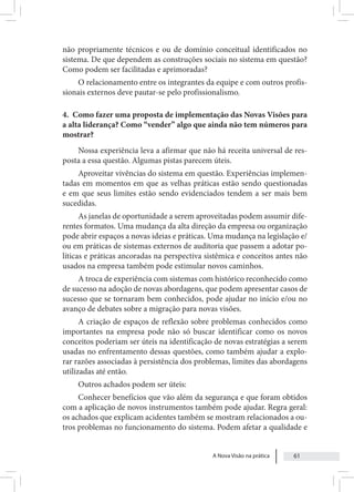 A Nova Visão na prática 61
não propriamente técnicos e ou de domínio conceitual identificados no
sistema. De que dependem as construções sociais no sistema em questão?
Como podem ser facilitadas e aprimoradas?
O relacionamento entre os integrantes da equipe e com outros profis-
sionais externos deve pautar-se pelo profissionalismo.
4. Como fazer uma proposta de implementação das Novas Visões para
a alta liderança? Como “vender” algo que ainda não tem números para
mostrar?
Nossa experiência leva a afirmar que não há receita universal de res-
posta a essa questão. Algumas pistas parecem úteis.
Aproveitar vivências do sistema em questão. Experiências implemen-
tadas em momentos em que as velhas práticas estão sendo questionadas
e em que seus limites estão sendo evidenciados tendem a ser mais bem
sucedidas.
As janelas de oportunidade a serem aproveitadas podem assumir dife-
rentes formatos. Uma mudança da alta direção da empresa ou organização
pode abrir espaços a novas ideias e práticas. Uma mudança na legislação e/
ou em práticas de sistemas externos de auditoria que passem a adotar po-
líticas e práticas ancoradas na perspectiva sistêmica e conceitos antes não
usados na empresa também pode estimular novos caminhos.
A troca de experiência com sistemas com histórico reconhecido como
de sucesso na adoção de novas abordagens, que podem apresentar casos de
sucesso que se tornaram bem conhecidos, pode ajudar no início e/ou no
avanço de debates sobre a migração para novas visões.
A criação de espaços de reflexão sobre problemas conhecidos como
importantes na empresa pode não só buscar identificar como os novos
conceitos poderiam ser úteis na identificação de novas estratégias a serem
usadas no enfrentamento dessas questões, como também ajudar a explo-
rar razões associadas à persistência dos problemas, limites das abordagens
utilizadas até então.
Outros achados podem ser úteis:
Conhecer benefícios que vão além da segurança e que foram obtidos
com a aplicação de novos instrumentos também pode ajudar. Regra geral:
os achados que explicam acidentes também se mostram relacionados a ou-
tros problemas no funcionamento do sistema. Podem afetar a qualidade e
 