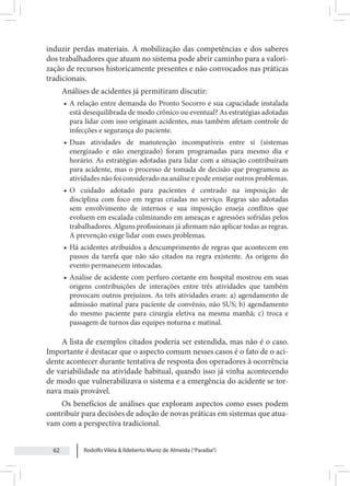 Rodolfo Vilela & Ildeberto Muniz de Almeida (“Paraiba”)
62
induzir perdas materiais. A mobilização das competências e dos saberes
dos trabalhadores que atuam no sistema pode abrir caminho para a valori-
zação de recursos historicamente presentes e não convocados nas práticas
tradicionais.
Análises de acidentes já permitiram discutir:
• A relação entre demanda do Pronto Socorro e sua capacidade instalada
está desequilibrada de modo crônico ou eventual? As estratégias adotadas
para lidar com isso originam acidentes, mas também afetam controle de
infecções e segurança do paciente.
• Duas atividades de manutenção incompatíveis entre si (sistemas
energizado e não energizado) foram programadas para mesmo dia e
horário. As estratégias adotadas para lidar com a situação contribuíram
para acidente, mas o processo de tomada de decisão que programou as
atividades não foi considerado na análise e pode ensejar outros problemas.
• O cuidado adotado para pacientes é centrado na imposição de
disciplina com foco em regras criadas no serviço. Regras são adotadas
sem envolvimento de internos e sua imposição enseja conflitos que
evoluem em escalada culminando em ameaças e agressões sofridas pelos
trabalhadores. Alguns profissionais já afirmam não aplicar todas as regras.
A prevenção exige lidar com esses problemas.
• Há acidentes atribuídos a descumprimento de regras que acontecem em
passos da tarefa que não são citados na regra existente. As origens do
evento permanecem intocadas.
• Análise de acidente com perfuro cortante em hospital mostrou em suas
origens contribuições de interações entre três atividades que também
provocam outros prejuízos. As três atividades eram: a) agendamento de
admissão matinal para paciente de convênio, não SUS; b) agendamento
do mesmo paciente para cirurgia eletiva na mesma manhã; c) troca e
passagem de turnos das equipes noturna e matinal.
A lista de exemplos citados poderia ser estendida, mas não é o caso.
Importante é destacar que o aspecto comum nesses casos é o fato de o aci-
dente acontecer durante tentativa de resposta dos operadores à ocorrência
de variabilidade na atividade habitual, quando isso já vinha acontecendo
de modo que vulnerabilizava o sistema e a emergência do acidente se tor-
nava mais provável.
Os benefícios de análises que exploram aspectos como esses podem
contribuir para decisões de adoção de novas práticas em sistemas que atua-
vam com a perspectiva tradicional.
 