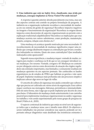 A Nova Visão na prática 63
5. Uma indústria que está no Safety Zero, claudicante, mas ávida por
mudanças, consegue implantar as Novas Visões? Por onde iniciar?
A resposta à questão anterior aborda parcialmente esse tema, mas um
dos aspectos centrais está contido na própria formulação da pergunta. A
indústria ou a organização realmente reconhece a necessidade de mudan-
ça em seu sistema de gestão de segurança? Reconhece impactos negativos
na imagem e funcionamento da organização? Reconhece as origens desses
impactos como decorrentes de aspectos organizacionais ou persiste com a
explicação tradicional culpabilizadora? Reconhece as implicações que essa
mudança acarreta nos outros subsistemas, como produção, manutenção,
projeto, compras, relação com clientes etc.?
Uma mudança só acontece quando motivada por uma necessidade. O
reconhecimento de necessidade de mudança significativa requer uma re-
flexão que consiga idealmente mapear as contradições que levam a resulta-
dos indesejados no sistema. Quais são essas contradições? Que resultados
indesejados estão aparecendo?
Segundo nossa experiência, a mudança requer: vontade de mudar, co-
ragem para mudar e confiança ou fé de que se vai conseguir introduzir es-
sas mudanças. Em resumo: Vontade, coragem e fé! Mudanças no contexto
ou por obrigação externa como decorrentes da atuação dos órgãos regula-
dores são estímulos importantes, mas limitados, e comumente resultam em
mudanças aparentes ou em aspectos pontuais. São conhecidos os laudos
ergonômicos ou de estudos de PPRA que habitam as gavetas e não saem
do papel. Implantar mudanças mais profundas não são processos simples e
implicam colocar algo novo no lugar do velho.
O conceito de cultura de segurança nos ajuda a entender que cultura é
algo que precisa ser cultivado em vários níveis da organização. Esse cultivo
requer coerência nas mensagens, liderança, persistência e sistematicidade.
Dito de outra forma, não é algo que se pode implantar por decreto de cima
para baixo. O laboratório de mudança citado anteriormente é um caminho
possível para implementar mudanças organizacionais na saúde e segurança
no trabalho e vem sendo experimentado pelo nosso grupo de pesquisa no
Brasil (Vilela et al., 2020).
O aspecto contextual de indústria que esteja no nível zero de seguran-
ça indica que a mudança nesse caso é desafio mais difícil. Os objetivos a
serem trabalhados vão precisar considerar esse aspecto, podendo ser im-
portante esboçar diagnóstico mais detalhado das resistências existentes à
 