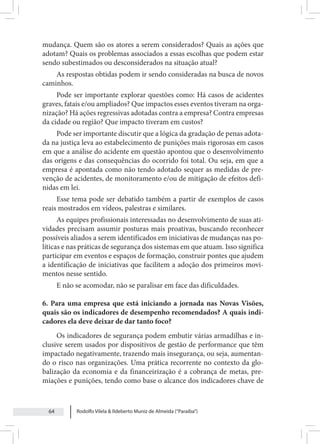 Rodolfo Vilela & Ildeberto Muniz de Almeida (“Paraiba”)
64
mudança. Quem são os atores a serem considerados? Quais as ações que
adotam? Quais os problemas associados a essas escolhas que podem estar
sendo subestimados ou desconsiderados na situação atual?
As respostas obtidas podem ir sendo consideradas na busca de novos
caminhos.
Pode ser importante explorar questões como: Há casos de acidentes
graves, fatais e/ou ampliados? Que impactos esses eventos tiveram na orga-
nização? Há ações regressivas adotadas contra a empresa? Contra empresas
da cidade ou região? Que impacto tiveram em custos?
Pode ser importante discutir que a lógica da gradação de penas adota-
da na justiça leva ao estabelecimento de punições mais rigorosas em casos
em que a análise do acidente em questão apontou que o desenvolvimento
das origens e das consequências do ocorrido foi total. Ou seja, em que a
empresa é apontada como não tendo adotado sequer as medidas de pre-
venção de acidentes, de monitoramento e/ou de mitigação de efeitos defi-
nidas em lei.
Esse tema pode ser debatido também a partir de exemplos de casos
reais mostrados em vídeos, palestras e similares.
As equipes profissionais interessadas no desenvolvimento de suas ati-
vidades precisam assumir posturas mais proativas, buscando reconhecer
possíveis aliados a serem identificados em iniciativas de mudanças nas po-
líticas e nas práticas de segurança dos sistemas em que atuam. Isso significa
participar em eventos e espaços de formação, construir pontes que ajudem
a identificação de iniciativas que facilitem a adoção dos primeiros movi-
mentos nesse sentido.
E não se acomodar, não se paralisar em face das dificuldades.
6. Para uma empresa que está iniciando a jornada nas Novas Visões,
quais são os indicadores de desempenho recomendados? A quais indi-
cadores ela deve deixar de dar tanto foco?
Os indicadores de segurança podem embutir várias armadilhas e in-
clusive serem usados por dispositivos de gestão de performance que têm
impactado negativamente, trazendo mais insegurança, ou seja, aumentan-
do o risco nas organizações. Uma prática recorrente no contexto da glo-
balização da economia e da financeirização é a cobrança de metas, pre-
miações e punições, tendo como base o alcance dos indicadores chave de
 