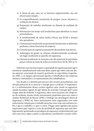 Rodolfo Vilela & Ildeberto Muniz de Almeida (“Paraiba”)
66
e) A ilusão de que, uma vez as barreiras implementadas, elas são
eficazes para sempre;
f) O compartilhamento insuficiente de perigos, riscos, barreiras e
condições de eficácia;
g) Preparação do trabalho insuficiente ou distante da realidade do
campo;
h) Informações em tempo real insuficientes para identificar os sinais
perturbadores;
i) A simultaneidade de várias tarefas críticas, que divide a atenção
dos operadores;
j) Comunicação insuficiente ou puramente formal entre as diferentes
profissões e áreas funcionais da empresa;
k) Comunicação de segurança puramente descendente (top down);
l) Arbitragens de gestão ou relações cliente/contratado acordando
um lugar insuficiente às questões de segurança;
m) Atenção insuficiente às situações com alto potencial de gravidade,
pouco visíveis no meio de todos os eventos leves (ICSI, 2021 p. 5).
Enfrentar essas lacunas requer a capacidade da organização para agir e
monitorar cuidadosamente cada uma delas, supõe agir sobre cada um des-
ses aspectos, associando de maneira pertinente os especialistas (engenha-
ria, SMS...), as equipes operacionais (gestão e trabalhadores das empresas
clientes e contratadas) e os representantes dos trabalhadores.
Um desafio é a identificação precoce dos eventos perturbadores com
elevado potencial de se associar e emergir para o acidente. O mapeamen-
to e o enfrentamento desses eventos significa uma virada na segurança,
saindo da prática vigente de agir depois do ocorrido (“enxugar gelo”) para
chegar antes do acidente. A segurança, salvo raras exceções, não chega an-
tes do acidente, mesmo tendo instrumentos projetados para isso, como a
Análise Preliminar de Riscos (APR); o Diálogo (ou monólogo?) diário de
Segurança; o PPRA etc. Esses instrumentos estão organizados com visão
reducionista voltada para o trabalho prescrito, uma visão não sistêmica so-
bre o que é o trabalho e o que é o risco. Chegar antes significa dar passos
importantes para superar a crise da atividade de segurança que está ideo-
logicamente aprisionada ao paradigma da segurança comportamental, que
tem como foco vigiar e punir os operadores considerados o ponto vulne-
 
