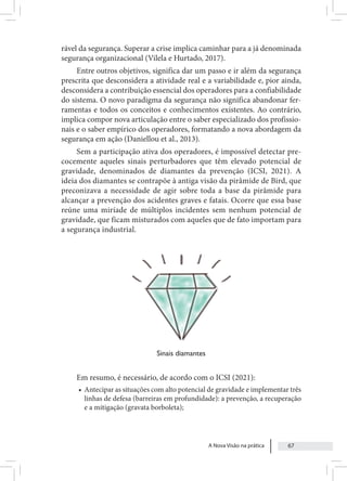 A Nova Visão na prática 67
rável da segurança. Superar a crise implica caminhar para a já denominada
segurança organizacional (Vilela e Hurtado, 2017).
Entre outros objetivos, significa dar um passo e ir além da segurança
prescrita que desconsidera a atividade real e a variabilidade e, pior ainda,
desconsidera a contribuição essencial dos operadores para a confiabilidade
do sistema. O novo paradigma da segurança não significa abandonar fer-
ramentas e todos os conceitos e conhecimentos existentes. Ao contrário,
implica compor nova articulação entre o saber especializado dos profissio-
nais e o saber empírico dos operadores, formatando a nova abordagem da
segurança em ação (Daniellou et al., 2013).
Sem a participação ativa dos operadores, é impossível detectar pre-
cocemente aqueles sinais perturbadores que têm elevado potencial de
gravidade, denominados de diamantes da prevenção (ICSI, 2021). A
ideia dos diamantes se contrapõe à antiga visão da pirâmide de Bird, que
preconizava a necessidade de agir sobre toda a base da pirâmide para
alcançar a prevenção dos acidentes graves e fatais. Ocorre que essa base
reúne uma miríade de múltiplos incidentes sem nenhum potencial de
gravidade, que ficam misturados com aqueles que de fato importam para
a segurança industrial.
Sinais diamantes
Em resumo, é necessário, de acordo com o ICSI (2021):
• Antecipar as situações com alto potencial de gravidade e implementar três
linhas de defesa (barreiras em profundidade): a prevenção, a recuperação
e a mitigação (gravata borboleta);
 