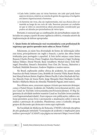 Rodolfo Vilela & Ildeberto Muniz de Almeida (“Paraiba”)
68
• Cada linha contém uma ou várias barreiras, em cada qual pode haver
aspectos técnicos, relativos ao sistema de gestão da segurança e/ou ligados
aos fatores organizacionais e humanos;
• As barreiras são vivas, elas são implementadas, mas sua eficácia deve ser
mantida ao longo de seu ciclo de vida. Barreiras precisam ser avaliadas
no que se refere às características ideais preconizadas considerando que
podem ser afetadas por perturbadores de vários tipos.
Portanto, é essencial que as combinações de perturbadores sejam de-
tectadas no campo, a partir de uma vigilância coletiva, e tratadas através da
implementação de defesas apropriadas.
7. Quais fontes de informação você recomendaria a um profissional de
segurança que queira aprender mais sobre as Novas Visões?
Felizmente, já existe boa diversidade de fontes de informação sobre
esse tema, principalmente em inglês e francês, e partes das obras foram
traduzidas para português e espanhol. A lista inclui autores como James
Reason; Charles Perrow, Diane Vaughan, Jens Rasmussen e Inger Svedung;
Sidney Dekker; David Woods; René Amalberti; Michel Llory; Erik Hol-
nagel; Daniellou, Simard e Boissières; Yves Clot; De Terssac, Boissiéres e
Gaillard; Mathilde Bourrier; Andrew Hopkins e muitos outros.
No Brasil, explorando análise clínica de acidentes, há autores como
Francisco de Paula Antunes Lima, Rodolfo de Gouveia Vilela; Raoni Rocha;
José Marçal Jackson Júnior; Eugênio Hatem Pacelli; Carlos Machado de Frei-
tas, Marcelo Firpo de Souza Porto; Jorge Mesquita Huet Machado; Cecília
Binder e Ildeberto Muniz de Almeida; Wanderlei Pignati, entre outros.
Nos últimos anos, cresceram espaços virtuais que merecem destaque,
como o Portal Fórum Acidentes do Trabalho (www.forumat.net.br), com
seu Canal no YouTube (www.youtube.com/ForumAcidentes). O blog Er-
gonomia da atividade também mantém Canal no YouTube (www.youtube.
com/Ergonomiadaatividade). Esses espaços com publicações, vídeos e no-
tícias permitem acesso livre e permanente a atualizações sobre o tema da
análise e prevenção de acidentes. Plataformas como a LinkedIn abrigam
grupos de discussão que destacam o tema aqui explorado.
Na Faculdade de Medicina de Botucatu, UNESP, é ofertada disciplina
de pós-graduação intitulada “Concepções de acidentes e implicações para
análise e prevenção” (CAIAP) cuja página na internet é https://www3.fmb.
 