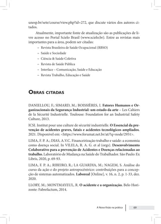 A Nova Visão na prática 69
unesp.br/sete/course/view.php?id=272, que discute vários dos autores ci-
tados.
Atualmente, importante fonte de atualização são as publicações de li-
vre acesso no Portal Scielo Brasil (www.scielo.br). Entre as revistas mais
importantes para a área, podem ser citadas:
– Revista Brasileira de Saúde Ocupacional (RBSO)
– Saúde e Sociedade
– Ciência & Saúde Coletiva
– Revista de Saúde Pública
– Interface – Comunicação, Saúde e Educação
– Revista Trabalho, Educação e Saúde
Obras citadas
DANIELLOU, F.; SIMARD, M.; BOISSIÈRES, I. Fatores Humanos e Or-
ganizacionais da Segurança Industrial: um estado da arte – Les Cahiers
de la Sécurité Industrielle. Toulouse: Foundation for an Industrial Safety
Culture, 2013.
ICSI. Institut pour une culture de sécurité industrielle. O Essencial da pre-
venção de acidentes graves, fatais e acidentes tecnológicos ampliados.
2021. Disponível em: <https://www.forumat.net.br/at/?q=node/2951>.
LIMA, F. P. A.; DIAS, A.V.C. Financeirização trabalho e saúde: a economia
como doença social. In VILELA, R. A. G. et al (orgs). Desenvolvimento
Colaborativo para a prevenção de Acidentes e Doenças relacionadas ao
trabalho. Laboratório de Mudança na Saúde do Trabalhador. São Paulo: Ex
Libris, 2020, p. 69-93.
LIMA, F. P. A.; RIBEIRO, R.; LA GUARDIA, M.; NAGEM, S. Análise do
curso da ação e do projeto antropocêntrico: contribuições para a concep-
ção de sistemas automatizados. Laboreal [Online], v. 16, n. 2, p. 1-33, dez.
2020.
LLORY, M.; MONTMAYEUL, R. O acidente e a organização. Belo Hori-
zonte: Fabrefactum, 2014.
 