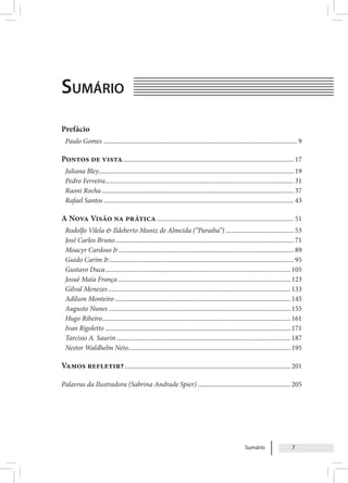 Sumário 7
Sumário
Prefácio
Paulo Gomes ........................................................................................................................ 9
Pontos de vista.......................................................................................................... 17
Juliana Bley......................................................................................................................... 19
Pedro Ferreira..................................................................................................................... 31
Raoni Rocha....................................................................................................................... 37
Rafael Santos...................................................................................................................... 43
A Nova Visão na prática..................................................................................... 51
Rodolfo Vilela & Ildeberto Muniz de Almeida (“Paraiba”)........................................... 53
José Carlos Bruno............................................................................................................... 71
Moacyr Cardoso Jr............................................................................................................. 89
Guido Carim Jr.................................................................................................................. 95
Gustavo Duca...................................................................................................................105
Josué Maia França...........................................................................................................123
Gilval Menezes.................................................................................................................133
Adilson Monteiro.............................................................................................................145
Augusto Nunes.................................................................................................................155
Hugo Ribeiro.....................................................................................................................161
Ivan Rigoletto...................................................................................................................171
Tarcisio A. Saurin............................................................................................................187
Nestor Waldhelm Neto.....................................................................................................195
Vamos refletir?.......................................................................................................201
Palavras da Ilustradora (Sabrina Andrade Spier)..........................................................205
 