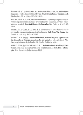 Rodolfo Vilela & Ildeberto Muniz de Almeida (“Paraiba”)
70
METZGER, J. L.; MAUGERI, S.; BENEDETTOMEYER, M. Predomínio
da gestão e violência simbólica. Revista Brasileira de Saúde Ocupacional,
São Paulo, v. 37, n. 126, p. 225-242, 2012.
TAKAHASHI, M. A. B. C. et al. Gestão violenta e patologia organizacional:
reflexões para uma intervenção articulada entre academia, serviços e mo-
vimento sindical. Revista Ciências do Trabalho, São Paulo, n. 4, p. 27-47,
2015.
VILELA, R. A. G.; HURTADO, S. L. B. Uma leitura da crise da atividade de
prevenção: paradoxos atuais e desafios futuros. Cad. Bras. Ter. Ocup., São
Carlos, v. 25, n. 4, p. 917-926, 2017.
VILELA, et al. (orgs). Desenvolvimento Colaborativo para a prevenção
de Acidentes e Doenças relacionadas ao trabalho. Laboratório de Mu-
dança na Saúde do Trabalhador. São Paulo: Ex Libris, 2020.
VIRKKUNEN, J.; NEWNHAM, D. S. O. Laboratório de Mudança: Uma
ferramenta para o desenvolvimento colaborativo do trabalho e educa-
ção. Belo Horizonte: Fabrefactum, 2015.
 