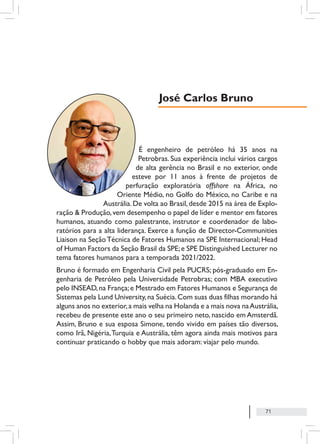 71
É engenheiro de petróleo há 35 anos na
Petrobras. Sua experiência inclui vários cargos
de alta gerência no Brasil e no exterior, onde
esteve por 11 anos à frente de projetos de
perfuração exploratória offshore na África, no
Oriente Médio, no Golfo do México, no Caribe e na
Austrália.De volta ao Brasil,desde 2015 na área de Explo-
ração & Produção,vem desempenho o papel de líder e mentor em fatores
humanos, atuando como palestrante, instrutor e coordenador de labo-
ratórios para a alta liderança. Exerce a função de Director-Communities
Liaison na SeçãoTécnica de Fatores Humanos na SPE Internacional; Head
of Human Factors da Seção Brasil da SPE;e SPE Distinguished Lecturer no
tema fatores humanos para a temporada 2021/2022.
Bruno é formado em Engenharia Civil pela PUCRS; pós-graduado em En-
genharia de Petróleo pela Universidade Petrobras; com MBA executivo
pelo INSEAD,na França;e Mestrado em Fatores Humanos e Segurança de
Sistemas pela Lund University,na Suécia.Com suas duas filhas morando há
alguns anos no exterior,a mais velha na Holanda e a mais nova naAustrália,
recebeu de presente este ano o seu primeiro neto, nascido em Amsterdã.
Assim, Bruno e sua esposa Simone, tendo vivido em países tão diversos,
como Irã, Nigéria,Turquia e Austrália, têm agora ainda mais motivos para
continuar praticando o hobby que mais adoram: viajar pelo mundo.
José Carlos Bruno
 