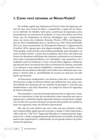 José Carlos Bruno
72
1. Como você definiria as Novas Visões?
Na verdade, aquilo que chamamos de Novas Visões de Segurança ad-
vém de uma nova forma de olhar e compreender o papel do ser huma-
no no ambiente de trabalho, tanto para a construção da segurança como,
eventualmente, na ocorrência de acidentes. E é essa nova forma, essa Nova
Visão, que dá fundamento às diversas abordagens que a representam,
como nas teorias dos Acidentes Normais (Perrow, 1999), das Organiza-
ções de Alta Confiabilidade (por ex., Rochlin et al., 1987; Weick & Sutcliffe,
2015) ou, mais recentemente, do Desempenho Humano e Organizacional
(Conklin, 2019), apenas para citar alguns exemplos. Dessa forma, a Nova
Visão propõe, acima de tudo, uma mudança profunda, quase disruptiva, no
nosso modelo mental. A partir dessa mudança, dessa troca das lentes que
focam nos elementos individuais dos sistemas e sobretudo no ser humano,
visto como o principal problema a ser controlado, é que passamos a ver a
realidade como ela realmente é. Com o uso de lentes, digamos, sistêmicas,
que buscam focar nas relações de todos os elementos do sistema, incluindo
o ser humano e suas naturais fragilidades, começamos a perceber como a
dinâmica das incontáveis interações entre todos esses elementos que com-
põem o sistema afeta as possibilidades de sucesso ou insucesso em tudo
aquilo que fazemos.
Ao buscarmos compreender o ser humano como ele é, como natural-
mente pensa e reage aos diversos fatores que influenciam suas ações, esta-
mos falando da construção de um conjunto de princípios e conceitos que
fundamentam o que hoje chamamos, no campo da ciência de segurança,
de Fatores Humanos.
Tais princípios e conceitos há muito deixaram de ser algo novo, miste-
rioso ou controverso e hoje são reconhecidos como essenciais para que as
organizações, sobretudo aquelas operando sistemas sociotécnicos comple-
xos e de alto risco, possam alcançar os mais elevados padrões de excelência,
tanto em segurança como em eficiência operacional.
Mas não há como definir essa nova visão sem que, primeiro, tenha-
mos compreendido aquilo que ela se propõe a mudar, a visão tradicional, a
velha visão (ou “Old View”, Segurança Baseada no Comportamento, Segu-
rança-I etc.), ainda esmagadoramente predominante no modelo mental da
maioria das organizações e, infelizmente, de um grande número de profis-
sionais de segurança.
 