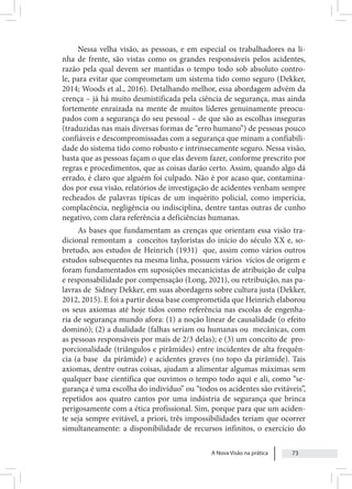 A Nova Visão na prática 73
Nessa velha visão, as pessoas, e em especial os trabalhadores na li-
nha de frente, são vistas como os grandes responsáveis pelos acidentes,
razão pela qual devem ser mantidas o tempo todo sob absoluto contro-
le, para evitar que comprometam um sistema tido como seguro (Dekker,
2014; Woods et al., 2016). Detalhando melhor, essa abordagem advém da
crença – já há muito desmistificada pela ciência de segurança, mas ainda
fortemente enraizada na mente de muitos líderes genuinamente preocu-
pados com a segurança do seu pessoal – de que são as escolhas inseguras
(traduzidas nas mais diversas formas de “erro humano”) de pessoas pouco
confiáveis e descompromissadas com a segurança que minam a confiabili-
dade do sistema tido como robusto e intrinsecamente seguro. Nessa visão,
basta que as pessoas façam o que elas devem fazer, conforme prescrito por
regras e procedimentos, que as coisas darão certo. Assim, quando algo dá
errado, é claro que alguém foi culpado. Não é por acaso que, contamina-
dos por essa visão, relatórios de investigação de acidentes venham sempre
recheados de palavras típicas de um inquérito policial, como imperícia,
complacência, negligência ou indisciplina, dentre tantas outras de cunho
negativo, com clara referência a deficiências humanas.
As bases que fundamentam as crenças que orientam essa visão tra-
dicional remontam a conceitos tayloristas do início do século XX e, so-
bretudo, aos estudos de Heinrich (1931) que, assim como vários outros
estudos subsequentes na mesma linha, possuem vários vícios de origem e
foram fundamentados em suposições mecanicistas de atribuição de culpa
e responsabilidade por compensação (Long, 2021), ou retribuição, nas pa-
lavras de Sidney Dekker, em suas abordagens sobre cultura justa (Dekker,
2012, 2015). E foi a partir dessa base comprometida que Heinrich elaborou
os seus axiomas até hoje tidos como referência nas escolas de engenha-
ria de segurança mundo afora: (1) a noção linear de causalidade (o efeito
dominó); (2) a dualidade (falhas seriam ou humanas ou mecânicas, com
as pessoas responsáveis por mais de 2/3 delas); e (3) um conceito de pro-
porcionalidade (triângulos e pirâmides) entre incidentes de alta frequên-
cia (a base da pirâmide) e acidentes graves (no topo da pirâmide). Tais
axiomas, dentre outras coisas, ajudam a alimentar algumas máximas sem
qualquer base científica que ouvimos o tempo todo aqui e ali, como “se-
gurança é uma escolha do indivíduo” ou “todos os acidentes são evitáveis”,
repetidos aos quatro cantos por uma indústria de segurança que brinca
perigosamente com a ética profissional. Sim, porque para que um aciden-
te seja sempre evitável, a priori, três impossibilidades teriam que ocorrer
simultaneamente: a disponibilidade de recursos infinitos, o exercício do
 