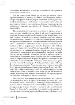 José Carlos Bruno
74
controle total e a capacidade de antecipar todos os riscos o tempo todo e
em quaisquer circunstâncias.
Não por acaso, diversos estudos que tentaram, por exemplo, repetir
a proporcionalidade da pirâmide de Heinrich, não conseguiram demons-
trar que tal proporção exista ou que, paradoxalmente, quando alguma pro-
porção é encontrada, ela é exatamente o oposto: quanto menor a base, ou
quanto mais próximo do zero, maior a ocorrência de eventos mais graves,
muitas vezes inesperados (e.g., Saloniemi & Oksanen, 1998; Sherratt &
Dainty, 2017).
Pior, ao acreditarmos na premissa aparentemente lógica de que, evi-
tando um corte no dedo (ou que sejam 30 mil cortes!), vamos evitar a
ocorrência da próxima catástrofe, claro que temos que identificar e corrigir
todo e qualquer desvio, levando as organizações a uma corrida insana e
interminável de caça aos desvios. Tais desvios, sobretudo quando resultam
em algum incidente indesejado, são normalmente traduzidos na forma de
“erro” e seus inúmeros sobrenomes (“falta de atenção”, “violação do pro-
cedimento”, “baixa percepção do risco”, “falha de planejamento”, “falta de
supervisão”, dentre outros tantos “primos”), quase todos caixas-pretas que
não explicam per se o acidente. Sobretudo porque esses mesmos “erros”
estão também frequentemente presentes quando o trabalho é executado
com sucesso, sem incidentes indesejáveis, quando as coisas dão certo! Se
essa afirmação soar estranha, quase surpreendente, até mesmo contrain-
tuitiva, é porque, nos sistemas de gestão de segurança fundamentados na
velha visão, nosso “aprendizado” acontece de forma reativa, vindo quase
que exclusivamente da investigação das falhas, dos fracassos, dos acidentes,
das coisas que deram errado. Pouco, ou quase nada, vem da compreensão
de por que, na esmagadora maioria das vezes, as coisas deram certo (Hol-
lnagel, 2013, 2014). Apenas caçar “erros” (na verdade, simplesmente um
rótulo criado após um incidente) e desvios (coisas que têm potencial de dar
errado) para corrigi-los e melhorar o desempenho em segurança parece
ser, então, uma abordagem, no mínimo, insuficiente.
Mas o mais danoso nessa abordagem tradicional talvez seja a constru-
ção de sistemas de gestão de segurança alicerçados na desconfiança, que
naturalmente levam à necessidade de estruturação de mecanismos de co-
mando e controle como a sua mola impulsionadora, com seus sistemas de
consequência que premiam o “certo” e punem o “errado” como forma de
“educar” ou “consertar” o trabalhador. O resultado, invariavelmente, é a
emergência de uma cultura organizacional que tem no medo a sua princi-
 