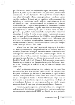 A Nova Visão na prática 75
pal característica. Nesse tipo de ambiente, impera o silêncio e o desenga-
jamento. E, como as pessoas têm medo – ou, pelo menos, não se sentem
confortáveis – de falar abertamente sobre os problemas ou de reconhecer
suas falhas, informações valiosas para o aprendizado e a melhoria acabam
varridas para baixo do tapete até que o próximo acidente aconteça! São
infindáveis os exemplos de grandes acidentes catastróficos que têm no
silêncio (de segurança ou organizacional) um dos principais elementos
contribuintes para a tragédia, como, por exemplo, na explosão do ônibus
espacial Challenger, em 1986 (Vaughan, 1996) ou no incêndio da platafor-
ma de produção de petróleo Piper Alpha, no mar do Norte, em 1988. O
paradoxal é que, embora praticamente todas as empresas hoje mantenham
algum tipo de política de portas abertas, ainda é preciso muita coragem
para atravessá-las. Como nos lembra Lloyd (2020), a imposição de regras,
políticas, procedimentos, recompensas e punições, num estilo burocrático
e hierárquico, para forçar a conformidade, é exatamente o que impede o
desenvolvimento da confiança, justamente o que as organizações mais pre-
cisam e princípio básico da Nova Visão!
A Nova Visão (ou “New View”, Segurança-II, Engenharia de Resiliên-
cia, Desempenho Humano e Organizacional etc.) nos oferece uma visão
sistêmica, propõe uma abordagem fundamentalmente diferente e sustenta
que as pessoas, anteriormente vistas como responsáveis pela maioria dos
acidentes, são, na verdade, o elemento chave para a permanente construção
da segurança e da eficiência nos sistemas que diariamente operam (Dek-
ker, 2014; Woods et al., 2016). E é a partir do desenvolvimento de relações
baseadas na confiança, na boa fé de que ninguém vai trabalhar para come-
ter “erros” (“nobody goes to work to do a bad job”) que reside a essência da
Nova Visão.
Afinal, se as pessoas não querem errar, então por que elas erram? Essa
pergunta começou a ser respondida com o trabalho de pioneiros como
Chapanis, Fitts e Jones, que perceberam, já em meados da Segunda Guerra
Mundial, que aquilo que classificamos como “erro humano” nada mais é
do que a consequência natural de diversos fatores que o tempo todo nos
influenciam, sejam eles físicos, organizacionais, sociais ou psicológicos. E
a intensificação da busca por essa resposta resultou nos estudos que, no
campo da ciência de segurança, hoje chamamos de Fatores Humanos.
Mais ainda, segurança passou a ser compreendida como uma proprie-
dade emergente do sistema e, como tal, acontece como consequência do
que as pessoas e organizações FAZEM, não daquilo que as organizações
 