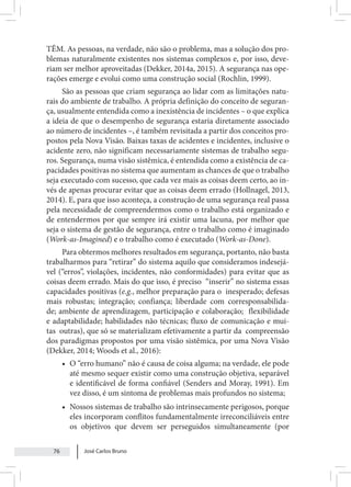 José Carlos Bruno
76
TÊM. As pessoas, na verdade, não são o problema, mas a solução dos pro-
blemas naturalmente existentes nos sistemas complexos e, por isso, deve-
riam ser melhor aproveitadas (Dekker, 2014a, 2015). A segurança nas ope-
rações emerge e evolui como uma construção social (Rochlin, 1999).
São as pessoas que criam segurança ao lidar com as limitações natu-
rais do ambiente de trabalho. A própria definição do conceito de seguran-
ça, usualmente entendida como a inexistência de incidentes – o que explica
a ideia de que o desempenho de segurança estaria diretamente associado
ao número de incidentes –, é também revisitada a partir dos conceitos pro-
postos pela Nova Visão. Baixas taxas de acidentes e incidentes, inclusive o
acidente zero, não significam necessariamente sistemas de trabalho segu-
ros. Segurança, numa visão sistêmica, é entendida como a existência de ca-
pacidades positivas no sistema que aumentam as chances de que o trabalho
seja executado com sucesso, que cada vez mais as coisas deem certo, ao in-
vés de apenas procurar evitar que as coisas deem errado (Hollnagel, 2013,
2014). E, para que isso aconteça, a construção de uma segurança real passa
pela necessidade de compreendermos como o trabalho está organizado e
de entendermos por que sempre irá existir uma lacuna, por melhor que
seja o sistema de gestão de segurança, entre o trabalho como é imaginado
(Work-as-Imagined) e o trabalho como é executado (Work-as-Done).
Para obtermos melhores resultados em segurança, portanto, não basta
trabalharmos para “retirar” do sistema aquilo que consideramos indesejá-
vel (“erros”, violações, incidentes, não conformidades) para evitar que as
coisas deem errado. Mais do que isso, é preciso “inserir” no sistema essas
capacidades positivas (e.g., melhor preparação para o inesperado; defesas
mais robustas; integração; confiança; liberdade com corresponsabilida-
de; ambiente de aprendizagem, participação e colaboração; flexibilidade
e adaptabilidade; habilidades não técnicas; fluxo de comunicação e mui-
tas outras), que só se materializam efetivamente a partir da compreensão
dos paradigmas propostos por uma visão sistêmica, por uma Nova Visão
(Dekker, 2014; Woods et al., 2016):
• O “erro humano” não é causa de coisa alguma; na verdade, ele pode
até mesmo sequer existir como uma construção objetiva, separável
e identificável de forma confiável (Senders and Moray, 1991). Em
vez disso, é um sintoma de problemas mais profundos no sistema;
• Nossos sistemas de trabalho são intrinsecamente perigosos, porque
eles incorporam conflitos fundamentalmente irreconciliáveis entre
os objetivos que devem ser perseguidos simultaneamente (por
 