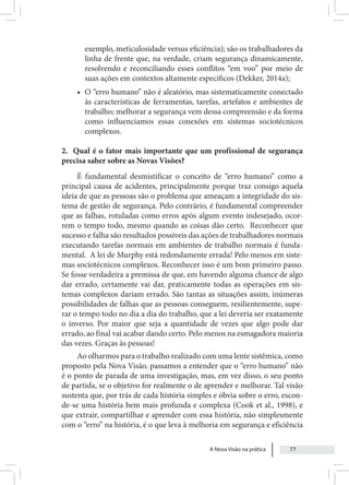 A Nova Visão na prática 77
exemplo, meticulosidade versus eficiência); são os trabalhadores da
linha de frente que, na verdade, criam segurança dinamicamente,
resolvendo e reconciliando esses conflitos “em voo” por meio de
suas ações em contextos altamente específicos (Dekker, 2014a);
• O “erro humano” não é aleatório, mas sistematicamente conectado
às características de ferramentas, tarefas, artefatos e ambientes de
trabalho; melhorar a segurança vem dessa compreensão e da forma
como influenciamos essas conexões em sistemas sociotécnicos
complexos.
2. Qual é o fator mais importante que um profissional de segurança
precisa saber sobre as Novas Visões?
É fundamental desmistificar o conceito de “erro humano” como a
principal causa de acidentes, principalmente porque traz consigo aquela
ideia de que as pessoas são o problema que ameaçam a integridade do sis-
tema de gestão de segurança. Pelo contrário, é fundamental compreender
que as falhas, rotuladas como erros após algum evento indesejado, ocor-
rem o tempo todo, mesmo quando as coisas dão certo. Reconhecer que
sucesso e falha são resultados possíveis das ações de trabalhadores normais
executando tarefas normais em ambientes de trabalho normais é funda-
mental. A lei de Murphy está redondamente errada! Pelo menos em siste-
mas sociotécnicos complexos. Reconhecer isso é um bom primeiro passo.
Se fosse verdadeira a premissa de que, em havendo alguma chance de algo
dar errado, certamente vai dar, praticamente todas as operações em sis-
temas complexos dariam errado. São tantas as situações assim, inúmeras
possibilidades de falhas que as pessoas conseguem, resilientemente, supe-
rar o tempo todo no dia a dia do trabalho, que a lei deveria ser exatamente
o inverso. Por maior que seja a quantidade de vezes que algo pode dar
errado, ao final vai acabar dando certo. Pelo menos na esmagadora maioria
das vezes. Graças às pessoas!
Ao olharmos para o trabalho realizado com uma lente sistêmica, como
proposto pela Nova Visão, passamos a entender que o “erro humano” não
é o ponto de parada de uma investigação, mas, em vez disso, o seu ponto
de partida, se o objetivo for realmente o de aprender e melhorar. Tal visão
sustenta que, por trás de cada história simples e óbvia sobre o erro, escon-
de-se uma história bem mais profunda e complexa (Cook et al., 1998), e
que extrair, compartilhar e aprender com essa história, não simplesmente
com o “erro” na história, é o que leva à melhoria em segurança e eficiência
 