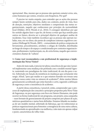 José Carlos Bruno
78
operacional. Mas, mesmo que as pessoas não queiram cometer erros, nós,
como humanos que somos, erramos com frequência. Por quê?
É preciso ter muita empatia, para entender que as ações das pessoas
sempre fazem sentido para elas, dados seu contexto, ponto de vista, foco
de atenção, restrições, objetivos imediatos e compreensão das metas or-
ganizacionais, naquilo que conhecemos por princípio da racionalidade
local (Dekker, 2014; Woods et al., 2016). E conseguir identificar por que
fez sentido alguém fazer o que fez, de forma a evitar que faça sentido para
outros no futuro, deveria ser o principal objetivo de qualquer análise de
incidentes. Essa visão também reconhece que as pessoas não operam iso-
ladas, mas, em vez disso, são partes de complexos sistemas cognitivos con-
juntos (Hollnagel & Woods, 2005) – comunidades de prática compostas de
ferramentas, procedimentos, artefatos e colegas de trabalho, distribuídas
ao longo do tempo e do espaço e condicionadas por contextos organizacio-
nais, profissionais e institucionais, ou, de certa forma, naquilo que conven-
cionamos chamar de “cultura”.
3. Como você recomendaria a um profissional de segurança a imple-
mentação das Novas Visões?
Antes de mais nada, é preciso ter plena consciência de que não é possí-
vel implementar uma mudança tão profunda com o modelo mental vigen-
te, sustentado nos paradigmas da visão tradicional, de um dia para o ou-
tro. Sobretudo em função da resistência às mudanças que certamente irão
surgir. Afinal, “para que mudar se o que estamos fazendo nos trouxe uma
redução nunca antes vista no número de acidentes?”, dirão muitos líderes
genuinamente acreditando que estão fazendo o certo, seguindo a definição
de segurança como a inexistência de acidentes.
A partir dessa consciência, é possível, então, compreender que o pro-
cesso de implantação dos conceitos e princípios propostos pela Nova Visão
de Segurança, ou por segurança com foco em Fatores Humanos, não pode
ocorrer na forma tradicional de um programa, um projeto, uma campanha
– num formato de gerenciamento de projeto composto por planos de ação,
métricas quantitativas e metas bem definidas. Estamos falando na mudan-
ça de um modelo mental, sobretudo da liderança, que irá redirecionar as
práticas organizacionais para fomentar a emergência de uma outra cultura,
fundamentada no aprendizado e na melhoria, e não mais em apenas culpar
e punir, característica da velha visão.
 