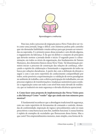 A Nova Visão na prática 79
Aprendizagem e melhorias
Para isso, todo o processo de migração para a Nova Visão deve ser vis-
to como uma jornada, longa e difícil, com inúmeras pedras pelo caminho
que vão demandar habilidade e muito esforço para que possam ser removi-
das ou superadas. E o primeiro passo dessa jornada é, sem dúvida alguma,
o engajamento da liderança. É ela que irá definir o conjunto de princípios
que deverão nortear a jornada desde o início. O segundo passo é a disse-
minação, em todos os níveis da organização, dos fundamentos de Fatores
Humanos, dos elementos básicos dessa Nova Visão. Tal disseminação per-
mitirá iniciar o processo de construção das relações de confiança, refor-
çando o espírito de colaboração e fomentando o engajamento de todos na
busca por soluções duradouras. A partir daí, com a definição da direção a
seguir e com o um novo repertório de conhecimento compartilhado por
todos, serão possíveis a experimentação e a validação de novos paradigmas
no ambiente de trabalho, com a efetiva participação do trabalhador, em um
processo orgânico de transformações e mudanças sustentáveis para condu-
zir a organização como um todo a um nível bem mais elevado de resiliên-
cia, que se traduzirá em mais segurança e elevada eficiência operacional.
4. Como fazer uma proposta de implementação das Novas Visões para
a alta liderança? Como “vender” algo que ainda não tem números para
mostrar?
É fundamental reconhecer que a abordagem tradicional de segurança,
com seu vasto repertório de ferramentas de comando e controle, deman-
das de conformidade, imposição de regras e procedimentos cada vez mais
prescritivos e uma burocracia sem fim, também funciona! A nossa história
é repleta de exemplos de sociedades que floresceram dessa forma. Mas a
que custo? Em empreendimentos menores, mais simples, essa forma de fa-
 