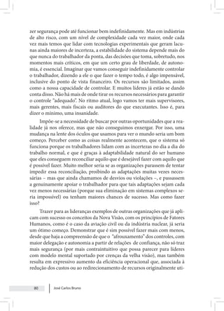 José Carlos Bruno
80
zer segurança pode até funcionar bem indefinidamente. Mas em indústrias
de alto risco, com um nível de complexidade cada vez maior, onde cada
vez mais temos que lidar com tecnologias experimentais que geram lacu-
nas ainda maiores de incerteza, a estabilidade do sistema depende mais do
que nunca do trabalhador da ponta, das decisões que toma, sobretudo, nos
momentos mais críticos, em que um certo grau de liberdade, de autono-
mia, é essencial. Imaginar que vamos conseguir indefinidamente controlar
o trabalhador, dizendo a ele o que fazer o tempo todo, é algo impensável,
inclusive do ponto de vista financeiro. Os recursos são limitados, assim
como a nossa capacidade de controlar. E muitos líderes já estão se dando
conta disso. Não há mais de onde tirar os recursos necessários para garantir
o controle “adequado”. No ritmo atual, logo vamos ter mais supervisores,
mais gerentes, mais fiscais ou auditores do que executantes. Isso é, para
dizer o mínimo, uma insanidade.
Impõe-se a necessidade de buscar por outras oportunidades que a rea-
lidade já nos oferece, mas que não conseguimos enxergar. Por isso, uma
mudança na lente dos óculos que usamos para ver o mundo seria um bom
começo. Perceber como as coisas realmente acontecem, que o sistema só
funciona porque os trabalhadores lidam com as incertezas no dia a dia do
trabalho normal, e que é graças à adaptabilidade natural do ser humano
que eles conseguem reconciliar aquilo que é desejável fazer com aquilo que
é possível fazer. Muito melhor seria se as organizações parassem de tentar
impedir essa reconciliação, proibindo as adaptações muitas vezes neces-
sárias – mas que ainda chamamos de desvios ou violações –, e passassem
a genuinamente apoiar o trabalhador para que tais adaptações sejam cada
vez menos necessárias (porque sua eliminação em sistemas complexos se-
ria impossível) ou tenham maiores chances de sucesso. Mas como fazer
isso?
Trazer para as lideranças exemplos de outras organizações que já apli-
cam com sucesso os conceitos da Nova Visão, com os princípios de Fatores
Humanos, como é o caso da aviação civil ou da indústria nuclear, já seria
um ótimo começo. Demonstrar que é sim possível fazer mais com menos,
desde que haja a compreensão de que o “afrouxamento” dos controles, com
maior delegação e autonomia a partir de relações de confiança, não só traz
mais segurança (por mais contraintuitivo que possa parecer para líderes
com modelo mental suportado por crenças da velha visão), mas também
resulta em expressivo aumento da eficiência operacional que, associada à
redução dos custos ou ao redirecionamento de recursos originalmente uti-
 