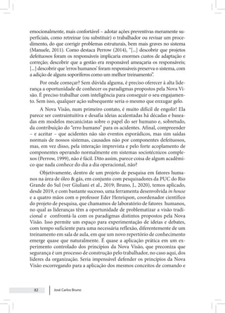 José Carlos Bruno
82
emocionalmente, mais confortável – adotar ações preventivas meramente su-
perficiais, como retreinar (ou substituir) o trabalhador ou revisar um proce-
dimento, do que corrigir problemas estruturais, bem mais graves no sistema
(Manuele, 2011). Como destaca Perrow (2014), “[...] descobrir que projetos
defeituosos foram os responsáveis implicaria enormes custos de adaptação e
correção; descobrir que a gestão era responsável ameaçaria os responsáveis;
[...] descobrir que ‘erros humanos’ foram responsáveis preserva o sistema, com
a adição de alguns soporíferos como um melhor treinamento”.
Por onde começar? Sem dúvida alguma, é preciso oferecer à alta lide-
rança a oportunidade de conhecer os paradigmas propostos pela Nova Vi-
são. É preciso trabalhar com inteligência para conseguir o seu engajamen-
to. Sem isso, qualquer ação subsequente seria o mesmo que enxugar gelo.
A Nova Visão, num primeiro contato, é muito difícil de engolir! Ela
parece ser contraintuitiva e desafia ideias acalentadas há décadas e basea-
das em modelos mecanicistas sobre o papel do ser humano e, sobretudo,
da contribuição do “erro humano” para os acidentes. Afinal, compreender
– e aceitar – que acidentes não são eventos esporádicos, mas sim saídas
normais de nossos sistemas, causados não por componentes defeituosos,
mas, em vez disso, pela interação imprevista e pelo forte acoplamento de
componentes operando normalmente em sistemas sociotécnicos comple-
xos (Perrow, 1999), não é fácil. Dito assim, parece coisa de algum acadêmi-
co que nada conhece do dia a dia operacional, não?
Objetivamente, dentro de um projeto de pesquisa em fatores huma-
nos na área de óleo & gás, em conjunto com pesquisadores da PUC do Rio
Grande do Sul (ver Giuliani et al., 2019; Bruno, J., 2020), temos aplicado,
desde 2019, e com bastante sucesso, uma ferramenta desenvolvida in house
e a quatro mãos com o professor Eder Henriqson, coordenador científico
do projeto de pesquisa, que chamamos de laboratório de fatores humanos,
no qual as lideranças têm a oportunidade de problematizar a visão tradi-
cional e confrontá-la com os paradigmas distintos propostos pela Nova
Visão. Isso permite um espaço para experimentação de ideias e debates,
com tempo suficiente para uma necessária reflexão, diferentemente de um
treinamento em sala de aula, em que um novo repertório de conhecimento
emerge quase que naturalmente. É quase a aplicação prática em um ex-
perimento controlado dos princípios da Nova Visão, que preconiza que
segurança é um processo de construção pelo trabalhador, no caso aqui, dos
líderes da organização. Seria impensável defender os princípios da Nova
Visão escorregando para a aplicação dos mesmos conceitos de comando e
 
