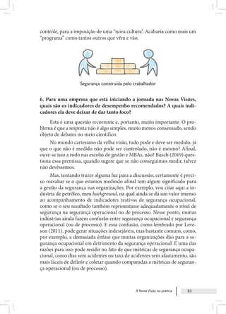 A Nova Visão na prática 83
controle, para a imposição de uma “nova cultura”. Acabaria como mais um
“programa” como tantos outros que vêm e vão.
Segurança construída pelo trabalhador
6. Para uma empresa que está iniciando a jornada nas Novas Visões,
quais são os indicadores de desempenho recomendados? A quais indi-
cadores ela deve deixar de dar tanto foco?
Esta é uma questão recorrente e, portanto, muito importante. O pro-
blema é que a resposta não é algo simples, muito menos consensado, sendo
objeto de debates no meio científico.
No mundo cartesiano da velha visão, tudo pode e deve ser medido, já
que o que não é medido não pode ser controlado, não é mesmo? Afinal,
ouve-se isso a rodo nas escolas de gestão e MBAs, não? Busch (2019) ques-
tiona essa premissa, quando sugere que se não conseguimos medir, talvez
não devêssemos.
Mas, tentando trazer alguma luz para a discussão, certamente é preci-
so reavaliar se o que estamos medindo afinal tem algum significado para
a gestão da segurança nas organizações. Por exemplo, vou citar aqui a in-
dústria de petróleo, meu background, na qual ainda se dá um valor imenso
ao acompanhamento de indicadores reativos de segurança ocupacional,
como se o seu resultado também representasse adequadamente o nível de
segurança na segurança operacional ou de processo. Nesse ponto, muitas
indústrias ainda fazem confusão entre segurança ocupacional e segurança
operacional (ou de processo). E essa confusão, como lembrado por Leve-
son (2011), pode gerar situações indesejáveis, mas bastante comuns, como,
por exemplo, a demasiada ênfase que muitas organizações dão para a se-
gurança ocupacional em detrimento da segurança operacional. E uma das
razões para isso pode residir no fato de que métricas de segurança ocupa-
cional, como dias sem acidentes ou taxa de acidentes sem afastamento, são
mais fáceis de definir e coletar quando comparadas a métricas de seguran-
ça operacional (ou de processo).
 